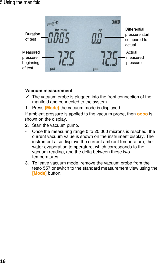 5 Using the manifold 16   Vacuum measurement ✓  The vacuum probe is plugged into the front connection of the manifold and connected to the system. 1.  Press [Mode] the vacuum mode is displayed. If ambient pressure is applied to the vacuum probe, then oooo is shown on the display. 2.  Start the vacuum pump.  -  Once the measuring range 0 to 20,000 microns is reached, the current vacuum value is shown on the instrument display. The instrument also displays the current ambient temperature, the water evaporation temperature, which corresponds to the vacuum reading, and the delta between these two temperatures. 3.  To leave vacuum mode, remove the vacuum probe from the testo 557 or switch to the standard measurement view using the [Mode] button.         Differential pressure start compared to actual Measured pressure beginning of test Duration of test Actual measured pressure 