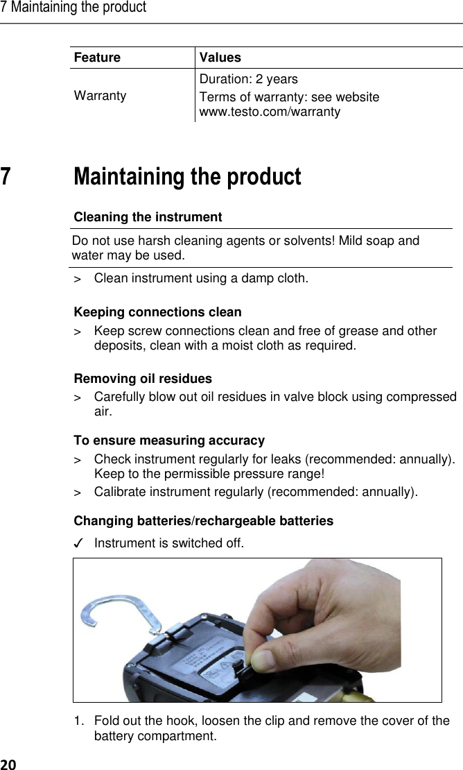 7 Maintaining the product 20 Feature  Values  Warranty Duration: 2 years Terms of warranty: see website www.testo.com/warranty  Pos: 35 /TD/Üb erschriften/7. Prod ukt instand halt en @ 0\mo d_11737898313 62_79.docx @ 3 97 @ 1 @ 1   7 Maintaining the product Pos: 36 /TD/Prod ukt instand halt en/Gerät reinig en 5571 @ 17\ mod_14265 01226500_79.d ocx @ 211891 @ 2  @ 1  Cleaning the instrument Do not use harsh cleaning agents or solvents! Mild soap and water may be used. &gt;  Clean instrument using a damp cloth.  Pos: 37 /TD/Prod ukt instand halt en/testo 550/Ins tandhalten test o 550 @ 4\ mod_1253262226 679_79.doc x @ 50494 @ 555 55 @ 1  Keeping connections clean &gt;  Keep screw connections clean and free of grease and other deposits, clean with a moist cloth as required.  Removing oil residues &gt;  Carefully blow out oil residues in valve block using compressed air. To ensure measuring accuracy &gt;  Check instrument regularly for leaks (recommended: annually). Keep to the permissible pressure range! &gt;  Calibrate instrument regularly (recommended: annually). Changing batteries/rechargeable batteries ✓  Instrument is switched off.    1.Fold out the hook, loosen the clip and remove the cover of the battery compartment. 