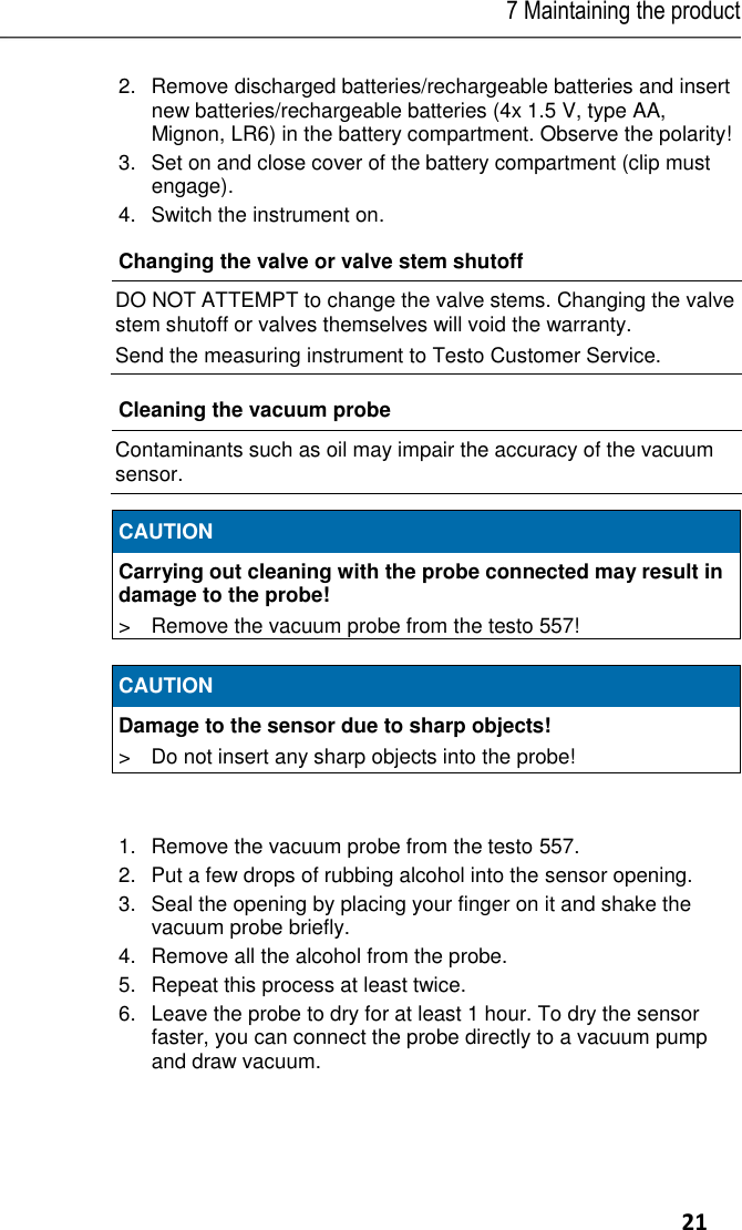 7 Maintaining the product     21 2.Remove discharged batteries/rechargeable batteries and insert new batteries/rechargeable batteries (4x 1.5 V, type AA, Mignon, LR6) in the battery compartment. Observe the polarity! 3.  Set on and close cover of the battery compartment (clip must engage). 4.Switch the instrument on. Changing the valve or valve stem shutoff  DO NOT ATTEMPT to change the valve stems. Changing the valve stem shutoff or valves themselves will void the warranty. Send the measuring instrument to Testo Customer Service.  Cleaning the vacuum probe   Contaminants such as oil may impair the accuracy of the vacuum sensor.     CAUTION Carrying out cleaning with the probe connected may result in damage to the probe! &gt;  Remove the vacuum probe from the testo 557!   CAUTION Damage to the sensor due to sharp objects! &gt;  Do not insert any sharp objects into the probe!   1.  Remove the vacuum probe from the testo 557. 2.  Put a few drops of rubbing alcohol into the sensor opening. 3.  Seal the opening by placing your finger on it and shake the vacuum probe briefly. 4.  Remove all the alcohol from the probe. 5.  Repeat this process at least twice. 6.  Leave the probe to dry for at least 1 hour. To dry the sensor faster, you can connect the probe directly to a vacuum pump and draw vacuum. 