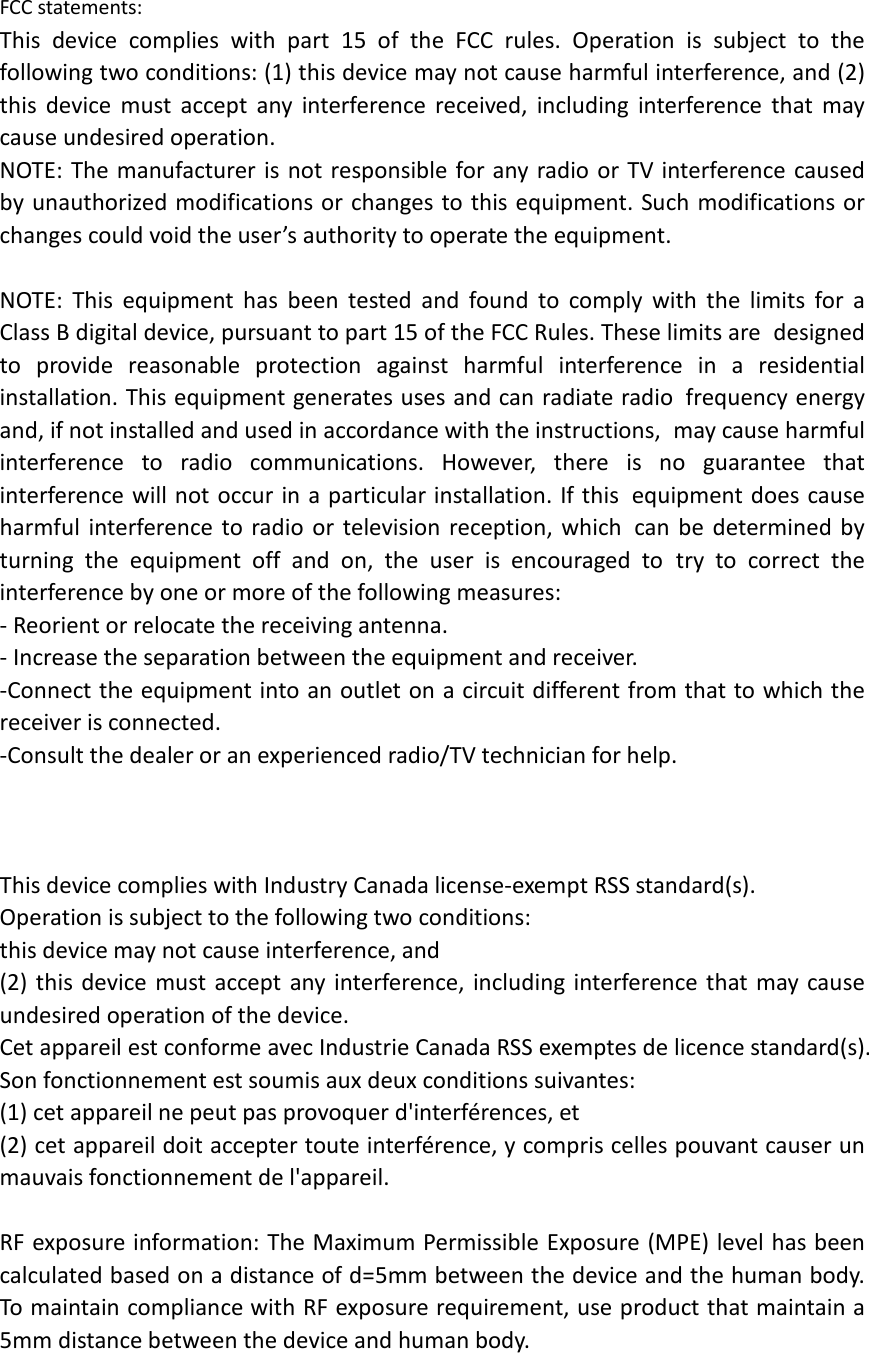 FCC statements: This device complies with part 15 of the FCC rules. Operation is subject to the following two conditions: (1) this device may not cause harmful interference, and (2) this  device must accept any interference received, including interference that may cause undesired operation.  NOTE: The manufacturer is not responsible for any radio or TV interference caused by unauthorized modifications or changes to this equipment. Such modifications or changes could void the user’s authority to operate the equipment.  NOTE: This equipment has been tested and found to comply with the limits for a Class B digital device, pursuant to part 15 of the FCC Rules. These limits are designed to provide reasonable protection against harmful interference in a residential installation. This equipment generates uses and can radiate radio frequency energy and, if not installed and used in accordance with the instructions, may cause harmful interference to radio communications. However, there is no guarantee that interference will not occur in a particular installation. If this equipment does cause harmful interference to radio or television reception, which can be determined by turning the equipment off and on, the user is encouraged to try to correct the interference by one or more of the following measures: ‐ Reorient or relocate the receiving antenna. ‐ Increase the separation between the equipment and receiver. ‐Connect the equipment into an outlet on a circuit different from that to which the receiver is connected. ‐Consult the dealer or an experienced radio/TV technician for help.    This device complies with Industry Canada license‐exempt RSS standard(s). Operation is subject to the following two conditions: this device may not cause interference, and (2) this device must accept any interference, including interference that may cause undesired operation of the device. Cet appareil est conforme avec Industrie Canada RSS exemptes de licence standard(s).   Son fonctionnement est soumis aux deux conditions suivantes:   (1) cet appareil ne peut pas provoquer d&apos;interférences, et   (2) cet appareil doit accepter toute interférence, y compris celles pouvant causer un mauvais fonctionnement de l&apos;appareil.  RF exposure information: The Maximum Permissible Exposure (MPE) level has been calculated based on a distance of d=5mm between the device and the human body. To maintain compliance with RF exposure requirement, use product that maintain a 5mm distance between the device and human body.   