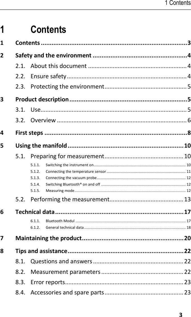 1 Contents     3 Pos: 1 /TD/Übersc hriften/1. Inhalt  @ 0\mod_ 1177587817070 _79.docx @ 1 243 @ 1 @ 1  1 Contents 1 Contents .................................................................................. 3 2 Safety and the environment ..................................................... 4 2.1.  About this document ............................................................ 4 2.2.  Ensure safety ......................................................................... 4 2.3.  Protecting the environment .................................................. 5 3 Product description .................................................................. 5 3.1.  Use......................................................................................... 5 3.2.  Overview ............................................................................... 6 4 First steps ................................................................................ 8 5 Using the manifold ................................................................. 10 5.1.  Preparing for measurement ................................................ 10 5.1.1. Switching the instrument on...................................................................................... 10 5.1.2. Connecting the temperature sensor .......................................................................... 11 5.1.3. Connecting the vacuum probe ................................................................................... 12 5.1.4. Switching Bluetooth® on and off ............................................................................... 12 5.1.5. Measuring mode........................................................................................................ 12 5.2.  Performing the measurement............................................. 13 6 Technical data ........................................................................ 17 6.1.1. Bluetooth Modul ....................................................................................................... 17 6.1.2. General technical data ............................................................................................... 18 7 Maintaining the product ......................................................... 20 8 Tips and assistance ................................................................. 22 8.1.  Questions and answers ....................................................... 22 8.2.  Measurement parameters .................................................. 22 8.3.  Error reports ........................................................................ 23 8.4.  Accessories and spare parts ................................................ 23  Pos: 2 /TD/--- Seiten wechsel --- @ 0\mod _1173774430601_ 0.docx @ 283  @  @ 1    