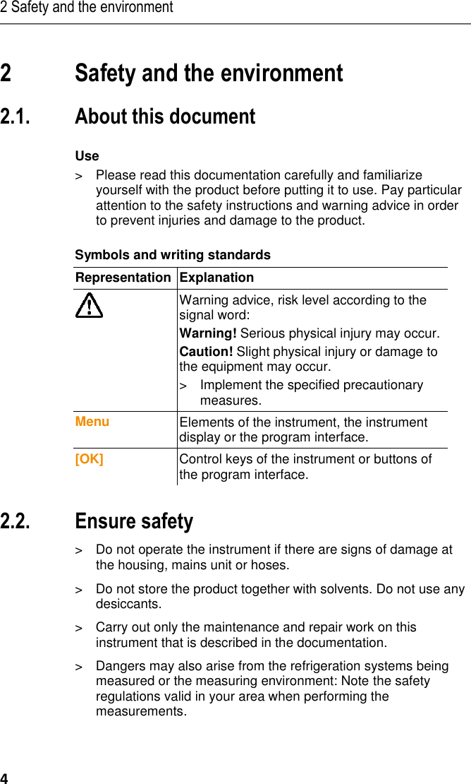 2 Safety and the environment 4 Pos: 3 /TD/Übersc hriften/2. Sich erheit und Umwelt  @ 0\mod_ 11737747193 51_79.docx @ 2 92 @ 1 @ 1   2 Safety and the environment Pos: 4 /TD/Übersc hriften/2.1 Zu di esem Dokum ent @ 0\mod _1173775252 351_79.docx @ 3 46 @ 2 @ 1  2.1. About this document Pos: 5 /TD/Sich erheit und Umwelt/Z u diesem Do kument/Ver wendung/Verwend ung (Standard) @  0\mod_1 17377506855 4_79.docx @ 337 @  5 @ 1  Use &gt;  Please read this documentation carefully and familiarize yourself with the product before putting it to use. Pay particular attention to the safety instructions and warning advice in order to prevent injuries and damage to the product. Pos: 6 /TD/Sich erheit und Umwelt/Z u diesem Do kument/Symb ole und Schreib konventionen/ Symbole und Schr eibkon v. [Standard_groß] @  0\mod_1174 982140622_7 9.docx @ 515 @ 5  @ 1  Symbols and writing standards  Representation  Explanation   Warning advice, risk level according to the signal word: Warning! Serious physical injury may occur. Caution! Slight physical injury or damage to the equipment may occur. &gt;  Implement the specified precautionary measures. Menu Elements of the instrument, the instrument display or the program interface. [OK] Control keys of the instrument or buttons of the program interface.   Pos: 7 /TD/Übersc hriften/2.2 Sic herheit gewährl eisten @ 0\m od_11737807839 60_79.docx @  366 @ 2 @  1  2.2. Ensure safety Pos: 8 /TD/Sich erheit und Umwelt/ Sicherheit ge währleisten/G erät bei Beschä digungen nicht in  Betrieb neh men @ 0\mod_ 11869859453 75_79.docx @  2252 @  @ 1  &gt;  Do not operate the instrument if there are signs of damage at the housing, mains unit or hoses.  Pos: 9 /TD/Sich erheit und Umwelt/ Sicherheit ge währleisten/K eine Messung a n spannungsführ enden Teilen @  0\mod_117 5692564164_ 79.docx @ 592 @   @ 1 Pos: 10 /TD/Sic herheit und Um welt/Sicherheit g ewährleisten/Nic ht mit Lösung smitteln lagern @  0\mod_1 175692375179_ 79.docx @ 583 @   @ 1  &gt;  Do not store the product together with solvents. Do not use any desiccants. Pos: 11 /TD/Sic herheit und Um welt/Sicherheit g ewährleisten/N ur beschriebene  Wartungsarb eiten durchführe n @ 0\mod _1175692705195 _79.docx @ 60 1 @  @ 1   &gt;  Carry out only the maintenance and repair work on this instrument that is described in the documentation.  Pos: 12 /TD/ Sicherheit un d Umwelt/Sicherh eit gewährleiste n/vor Ort gültige  Sicherheitsbes timmungen  beachten @ 0\ mod_118699 7107328_79.doc x @ 2298 @  @  1  &gt;  Dangers may also arise from the refrigeration systems being measured or the measuring environment: Note the safety regulations valid in your area when performing the measurements.  