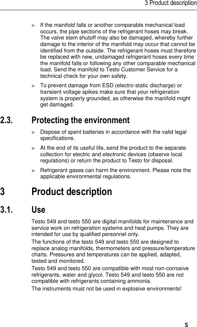 3 Product description     5 Pos: 13 /TD/Sic herheit und Um welt/Sicherheit g ewährleisten/tes to 550/Mechanis che Belastu ng testo 550 @  4\mod_12 52656121693_79. docx @ 49837  @  @ 1  &gt;  If the manifold falls or another comparable mechanical load occurs, the pipe sections of the refrigerant hoses may break. The valve stem shutoff may also be damaged, whereby further damage to the interior of the manifold may occur that cannot be identified from the outside. The refrigerant hoses must therefore be replaced with new, undamaged refrigerant hoses every time the manifold falls or following any other comparable mechanical load. Send the manifold to Testo Customer Service for a technical check for your own safety. Pos: 14 /TD/Sic herheit und U mwelt/Sicherheit g ewährleisten/tes to 550/Ele ktrostatische Auflad ung testo 550  @ 6\mod_ 12767644280 65_79.docx @ 626 73 @  @ 1  &gt;  To prevent damage from ESD (electro-static discharge) or transient voltage spikes make sure that your refrigeration system is properly grounded, as otherwise the manifold might get damaged. Pos: 15 /TD/Üb erschriften/2.3 U mwelt schütze n @ 0\mod_1 17378084364 5_79.docx @ 37 5 @ 2 @ 1  2.3. Protecting the environment Pos: 16.1 /TD/Sich erheit und U mwelt/Umwelt sc hützen/Akkus/B atterien ents orgen @ 0\mo d_117569363 7007_79.docx @  619 @  @ 1  &gt;  Dispose of spent batteries in accordance with the valid legal specifications. Pos: 16.2 /TD/Sich erheit und U mwelt/Umwelt sc hützen/Produ kt entsorgen @  0\mod_1173 780307072_79. docx @ 357 @   @ 1  &gt;  At the end of its useful life, send the product to the separate collection for electric and electronic devices (observe local regulations) or return the product to Testo for disposal.  Pos: 17 /TD/Sic herheit und Um welt/Umwelt sch ützen/testo 550/ Kältemittel  können schade n testo 550 @ 4\ mod_125265 6710421_79.doc x @ 49869 @  @  1  &gt;  Refrigerant gases can harm the environment. Please note the applicable environmental regulations. Pos: 18 /TD/Üb erschriften/3. Leist ungsbeschreib ung @ 0\m od_1173774791 554_79.docx @  301 @ 1 @  1  3 Product description Pos: 19 /TD/Üb erschriften/3.1 Ver wendung @  0\mod_11762 11016437_79.d ocx @ 695 @  2 @ 1  3.1. Use Pos: 20 /TD/Leist ungsbeschreib ung/Verwendu ng/testo 5xxtest o 557 @ 7\m od_12893928 71218_79.doc x @ 72935 @  @  1  Testo 549 and testo 550 are digital manifolds for maintenance and service work on refrigeration systems and heat pumps. They are intended for use by qualified personnel only. The functions of the testo 549 and testo 550 are designed to replace analog manifolds, thermometers and pressure/temperature charts. Pressures and temperatures can be applied, adapted, tested and monitored. Testo 549 and testo 550 are compatible with most non-corrosive refrigerants, water and glycol. Testo 549 and testo 550 are not compatible with refrigerants containing ammonia. The instruments must not be used in explosive environments! 