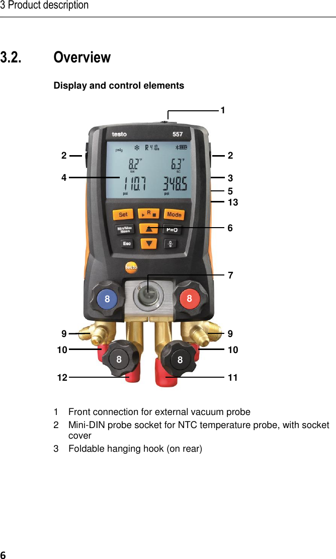 3 Product description 6 Pos: 21 /TD/Üb erschriften/3.2 T echnische Dat en @ 0\mod_117 6211088437_ 79.docx @ 7 04 @ 2 @ 1    Pos: 23 /TD/Üb erschriften/4. Prod uktbeschreibu ng @ 0\mod_ 11737748466 79_79.docx @ 3 10 @ 1 @ 1   Pos: 24 /TD/Üb erschriften/4.1 Ü bersicht @ 0\m od_117637994 6003_79.docx @  733 @ 2 @  1  3.2. Overview  Pos: 25 /TD/Prod uktbeschreibung/Ü bersicht/test o 5571 @ 17 \mod_14265006 85437_79.doc x @ 211786 @ 5  @ 1  Display and control elements   1Front connection for external vacuum probe2 Mini-DIN probe socket for NTC temperature probe, with socket cover 3 Foldable hanging hook (on rear)         1 2 2 3 4 5 6 7 8 8 8 8 9 9 10 10 11 12 13 