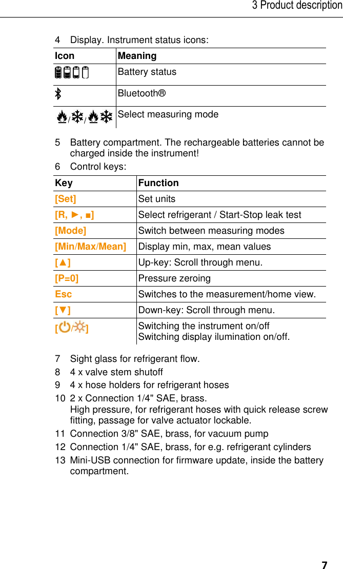 3 Product description     7 4 Display. Instrument status icons: Icon  Meaning        Battery status  Bluetooth® / /  Select measuring mode 5 Battery compartment. The rechargeable batteries cannot be charged inside the instrument! 6   Control keys:  Key  Function  [Set] Set units [R, ►, ■] Select refrigerant / Start-Stop leak test [Mode] Switch between measuring modes [Min/Max/Mean] Display min, max, mean values [▲] Up-key: Scroll through menu. [P=0] Pressure zeroing Esc Switches to the measurement/home view. [▼] Down-key: Scroll through menu. [ / ] Switching the instrument on/off Switching display ilumination on/off. 7 Sight glass for refrigerant flow. 8 4 x valve stem shutoff 94 x hose holders for refrigerant hoses 102 x Connection 1/4&quot; SAE, brass. High pressure, for refrigerant hoses with quick release screw fitting, passage for valve actuator lockable. 11Connection 3/8&quot; SAE, brass, for vacuum pump 12Connection 1/4&quot; SAE, brass, for e.g. refrigerant cylinders 13  Mini-USB connection for firmware update, inside the battery compartment.  