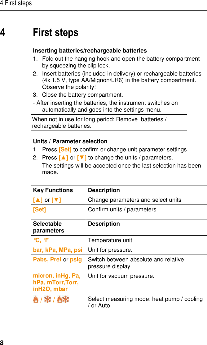 4 First steps 8 : 24 /TD/--- Seitenwec hsel --- @ 0\mod_11737 74430601_0.d oc @ 281 Pos: 26 /TD/Üb erschriften/5. Erst e Schritte @ 0 \mod_117377 4895039_79.doc x @ 319 @ 1 @  1  4 First steps Pos: 27 /TD/Erst e Schritte/testo  5571 @ 17\m od_14265010680 54_79.docx @  211821 @ 555 5 @ 1  Inserting batteries/rechargeable batteries 1. Fold out the hanging hook and open the battery compartment by squeezing the clip lock. 2.Insert batteries (included in delivery) or rechargeable batteries (4x 1.5 V, type AA/Mignon/LR6) in the battery compartment. Observe the polarity! 3.Close the battery compartment. - After inserting the batteries, the instrument switches on automatically and goes into the settings menu.  When not in use for long period: Remove  batteries / rechargeable batteries.   Units / Parameter selection 1. Press [Set] to confirm or change unit parameter settings 2.  Press [▲] or [▼] to change the units / parameters. -  The settings will be accepted once the last selection has been made.   Key Functions  Description  [▲] or [▼] Change parameters and select units [Set] Confirm units / parameters   Selectable parameters  Description  °C, °F  Temperature unit bar, kPa, MPa, psi Unit for pressure. Pabs, Prel or psig Switch between absolute and relative pressure display micron, inHg, Pa, hPa, mTorr,Torr, inH2O, mbar Unit for vacuum pressure.  /   /   Select measuring mode: heat pump / cooling / or Auto 