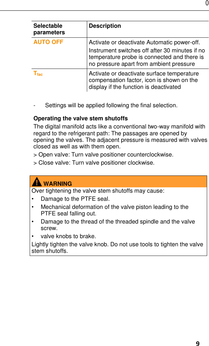 0      9 Selectable parameters  Description  AUTO OFF Activate or deactivate Automatic power-off. Instrument switches off after 30 minutes if no temperature probe is connected and there is no pressure apart from ambient pressure Tfac Activate or deactivate surface temperature compensation factor, icon is shown on the display if the function is deactivated -  Settings will be applied following the final selection. Operating the valve stem shutoffs The digital manifold acts like a conventional two-way manifold with regard to the refrigerant path: The passages are opened by opening the valves. The adjacent pressure is measured with valves closed as well as with them open. &gt; Open valve: Turn valve positioner counterclockwise. &gt; Close valve: Turn valve positioner clockwise.   WARNING Over tightening the valve stem shutoffs may cause:  •  Damage to the PTFE seal. •  Mechanical deformation of the valve piston leading to the PTFE seal falling out. •  Damage to the thread of the threaded spindle and the valve screw. •  valve knobs to brake. Lightly tighten the valve knob. Do not use tools to tighten the valve stem shutoffs.   Pos: 28 /TD/Üb erschriften/6. Prod ukt verwend en @ 0\mo d_1173774928554_ 79.docx @ 3 28 @ 1 @ 1     