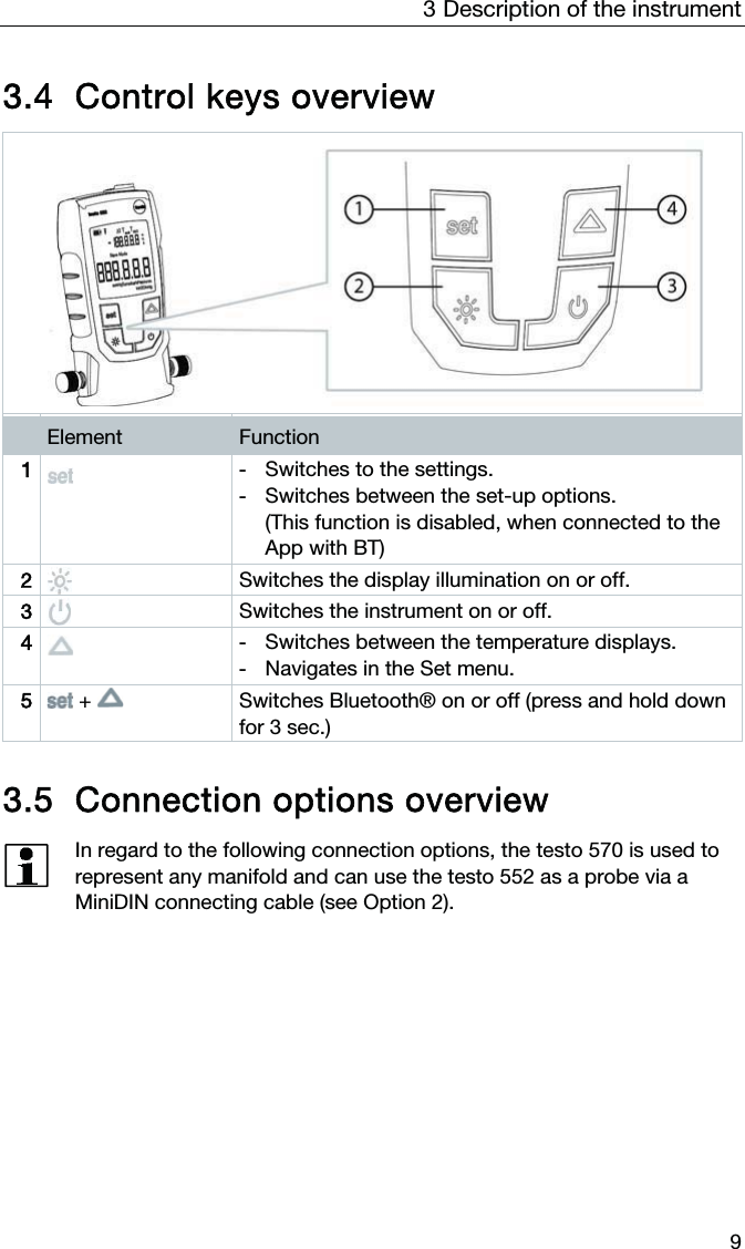 3  Description of the instrument  9  3.4 Control keys overview  Element  Function 1  -  Switches to the settings. -  Switches between the set-up options.  (This function is disabled, when connected to the App with BT)  2  Switches the display illumination on or off. 3  Switches the instrument on or off. 4  -  Switches between the temperature displays. -  Navigates in the Set menu. 5  +   Switches Bluetooth® on or off (press and hold down for 3 sec.)    3.5 Connection options overview  In regard to the following connection options, the testo 570 is used to represent any manifold and can use the testo 552 as a probe via a MiniDIN connecting cable (see Option 2).      