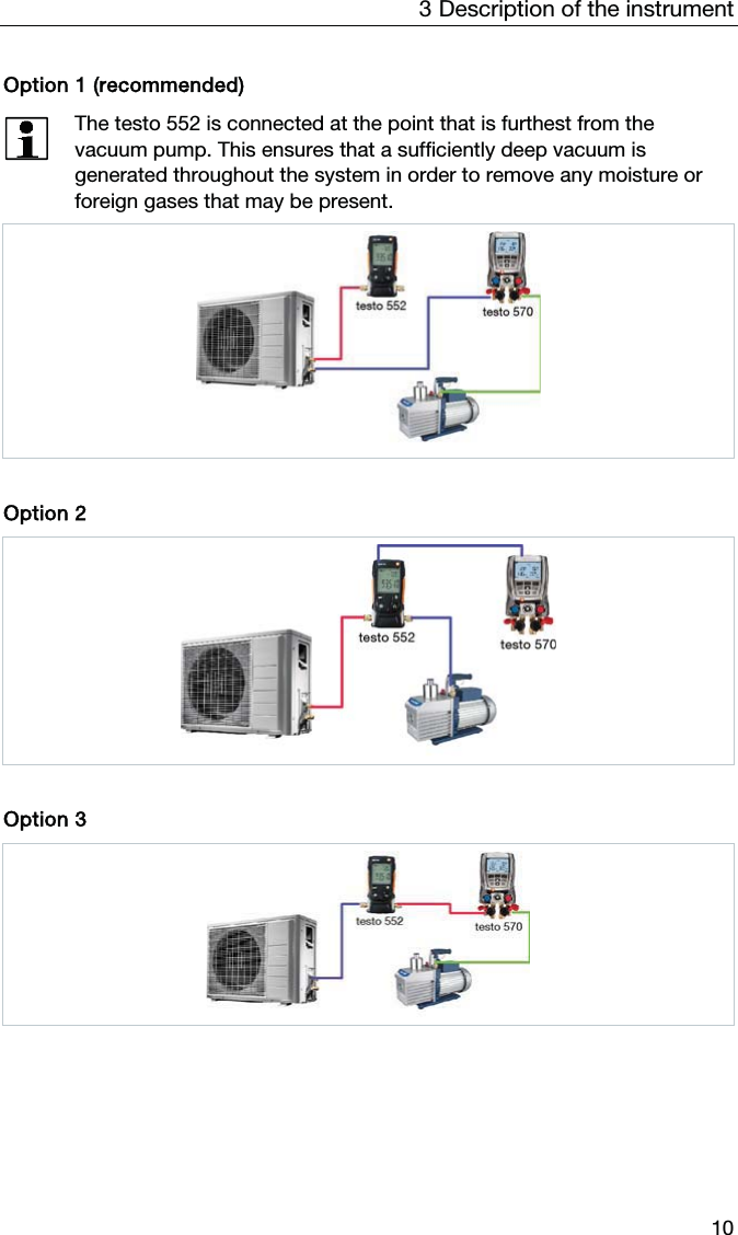 3  Description of the instrument  10 Option 1 (recommended)  The testo 552 is connected at the point that is furthest from the vacuum pump. This ensures that a sufficiently deep vacuum is generated throughout the system in order to remove any moisture or foreign gases that may be present.     Option 2    Option 3       