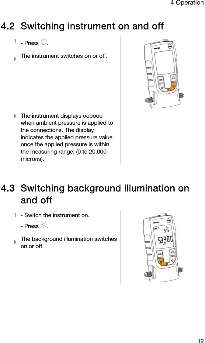 4  Operation  12 4.2 Switching instrument on and off 1 - Press .  ÌThe instrument switches on or off. ÌThe instrument displays oooooo when ambient pressure is applied to the connections. The display indicates the applied pressure value once the applied pressure is within the measuring range. (0 to 20,000 microns).     4.3 Switching background illumination on and off 1 - Switch the instrument on. - Press . ÌThe background illumination switches on or off.    