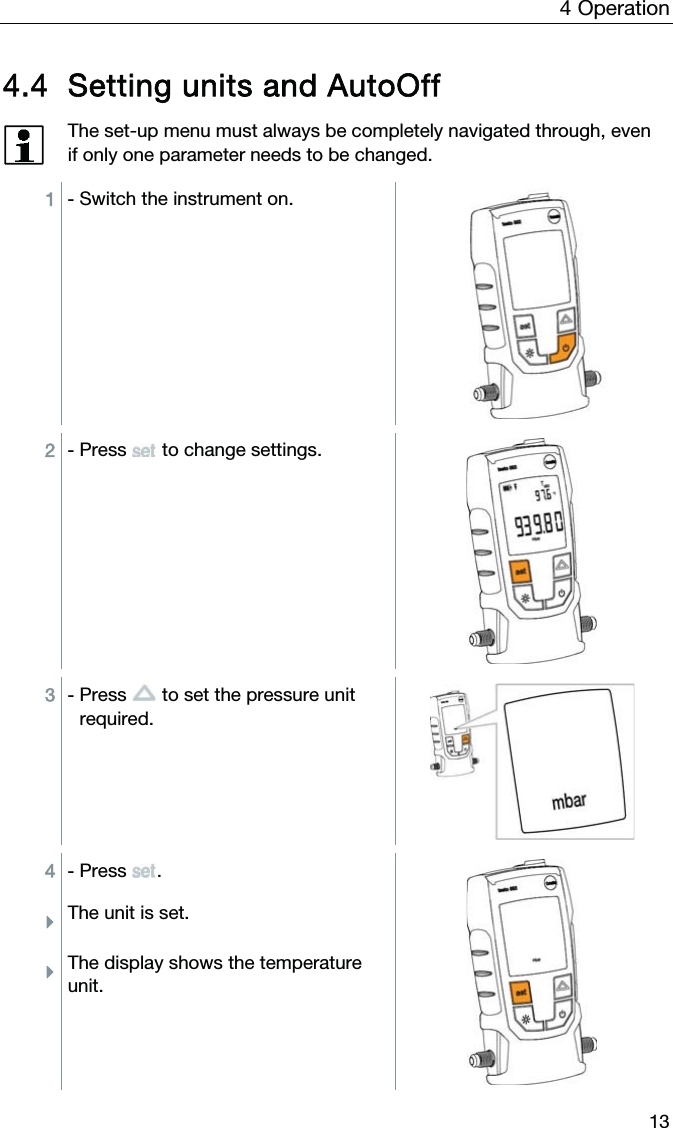 4  Operation  13 4.4 Setting units and AutoOff  The set-up menu must always be completely navigated through, even if only one parameter needs to be changed.  1 - Switch the instrument on.  2 - Press   to change settings.  3 - Press   to set the pressure unit required.  4 - Press . ÌThe unit is set. ÌThe display shows the temperature unit. 