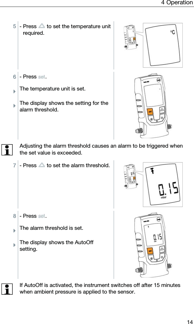 4  Operation  14  5 - Press   to set the temperature unit required.  6 - Press . ÌThe temperature unit is set. ÌThe display shows the setting for the alarm threshold.   Adjusting the alarm threshold causes an alarm to be triggered when the set value is exceeded.  7 - Press   to set the alarm threshold.  8 - Press . ÌThe alarm threshold is set. ÌThe display shows the AutoOff setting.   If AutoOff is activated, the instrument switches off after 15 minutes when ambient pressure is applied to the sensor.  