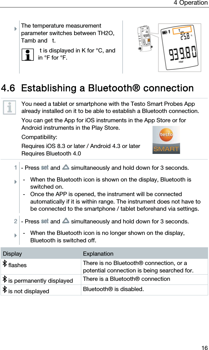 4  Operation  16 ÌThe temperature measurement parameter switches between TH2O, Tamb and   t.   t is displayed in K for °C, and in °F for °F.   4.6 Establishing a Bluetooth® connection  You need a tablet or smartphone with the Testo Smart Probes App already installed on it to be able to establish a Bluetooth connection. You can get the App for iOS instruments in the App Store or for Android instruments in the Play Store. Compatibility: Requires iOS 8.3 or later / Android 4.3 or later Requires Bluetooth 4.0  1 - Press   and   simultaneously and hold down for 3 seconds. Ì-  When the Bluetooth icon is shown on the display, Bluetooth is switched on. -  Once the APP is opened, the instrument will be connected automatically if it is within range. The instrument does not have to be connected to the smartphone / tablet beforehand via settings.  2 - Press   and   simultaneously and hold down for 3 seconds. Ì-  When the Bluetooth icon is no longer shown on the display, Bluetooth is switched off.  Display  Explanation  flashes  There is no Bluetooth® connection, or a potential connection is being searched for.  is permanently displayed  There is a Bluetooth® connection  is not displayed  Bluetooth® is disabled.   