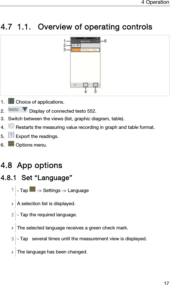 4  Operation  17  4.7 1.1.  Overview of operating controls   1.  Choice of applications.  2.  Display of connected testo 552. 3. Switch between the views (list, graphic diagram, table). 4.  Restarts the measuring value recording in graph and table format.  5.  Export the readings. 6.  Options menu.  4.8 App options 4.8.1 Set “Language” 1 - Tap   -&gt; Settings -&gt; Language   ÌA selection list is displayed.   2 - Tap the required language.  ÌThe selected language receives a green check mark.  3 - Tap   several times until the measurement view is displayed.  ÌThe language has been changed.    