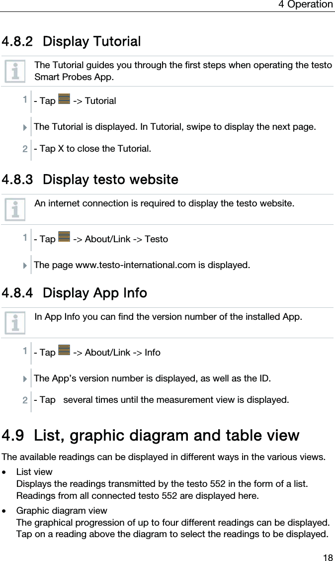 4  Operation  18 4.8.2 Display Tutorial  The Tutorial guides you through the first steps when operating the testo Smart Probes App.  1 - Tap   -&gt; Tutorial  ÌThe Tutorial is displayed. In Tutorial, swipe to display the next page.  2 - Tap X to close the Tutorial.  4.8.3 Display testo website  An internet connection is required to display the testo website.  1 - Tap   -&gt; About/Link -&gt; Testo  ÌThe page www.testo-international.com is displayed.  4.8.4 Display App Info  In App Info you can find the version number of the installed App.  1 - Tap   -&gt; About/Link -&gt; Info  ÌThe App’s version number is displayed, as well as the ID.  2 - Tap   several times until the measurement view is displayed.  4.9 List, graphic diagram and table view The available readings can be displayed in different ways in the various views.  • List view Displays the readings transmitted by the testo 552 in the form of a list. Readings from all connected testo 552 are displayed here.  • Graphic diagram view  The graphical progression of up to four different readings can be displayed. Tap on a reading above the diagram to select the readings to be displayed.  