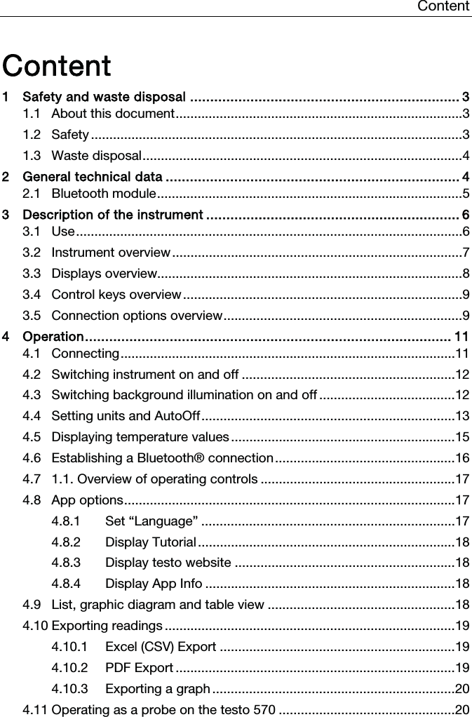 Content   Content 1 Safety and waste disposal ................................................................... 3 1.1 About this document .............................................................................. 3 1.2 Safety ..................................................................................................... 3 1.3 Waste disposal ....................................................................................... 4 2 General technical data ......................................................................... 4 2.1 Bluetooth module ................................................................................... 5 3 Description of the instrument ............................................................... 6 3.1 Use ......................................................................................................... 6 3.2 Instrument overview ............................................................................... 7 3.3 Displays overview................................................................................... 8 3.4 Control keys overview ............................................................................ 9 3.5 Connection options overview ................................................................. 9 4 Operation ........................................................................................... 11 4.1 Connecting ........................................................................................... 11 4.2 Switching instrument on and off .......................................................... 12 4.3 Switching background illumination on and off ..................................... 12 4.4 Setting units and AutoOff ..................................................................... 13 4.5 Displaying temperature values ............................................................. 15 4.6 Establishing a Bluetooth® connection ................................................. 16 4.7 1.1. Overview of operating controls ..................................................... 17 4.8 App options .......................................................................................... 17 4.8.1 Set “Language” ..................................................................... 17 4.8.2 Display Tutorial ...................................................................... 18 4.8.3 Display testo website ............................................................ 18 4.8.4 Display App Info .................................................................... 18 4.9 List, graphic diagram and table view ................................................... 18 4.10 Exporting readings ............................................................................... 19 4.10.1 Excel (CSV) Export ................................................................ 19 4.10.2 PDF Export ............................................................................ 19 4.10.3 Exporting a graph .................................................................. 20 4.11 Operating as a probe on the testo 570 ................................................ 20    