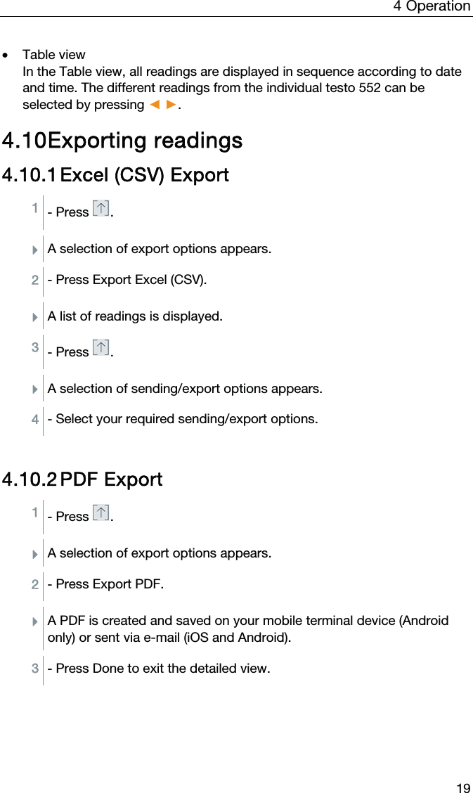 4  Operation  19 • Table view  In the Table view, all readings are displayed in sequence according to date and time. The different readings from the individual testo 552 can be selected by pressing Ż Ź.  4.10 Exporting readings 4.10.1 Excel (CSV) Export 1 - Press .  ÌA selection of export options appears.  2 - Press Export Excel (CSV).  ÌA list of readings is displayed.  3 - Press .  ÌA selection of sending/export options appears.  4 - Select your required sending/export options.   4.10.2 PDF Export 1 - Press .  ÌA selection of export options appears.  2 - Press Export PDF.  ÌA PDF is created and saved on your mobile terminal device (Android only) or sent via e-mail (iOS and Android).  3 - Press Done to exit the detailed view.   