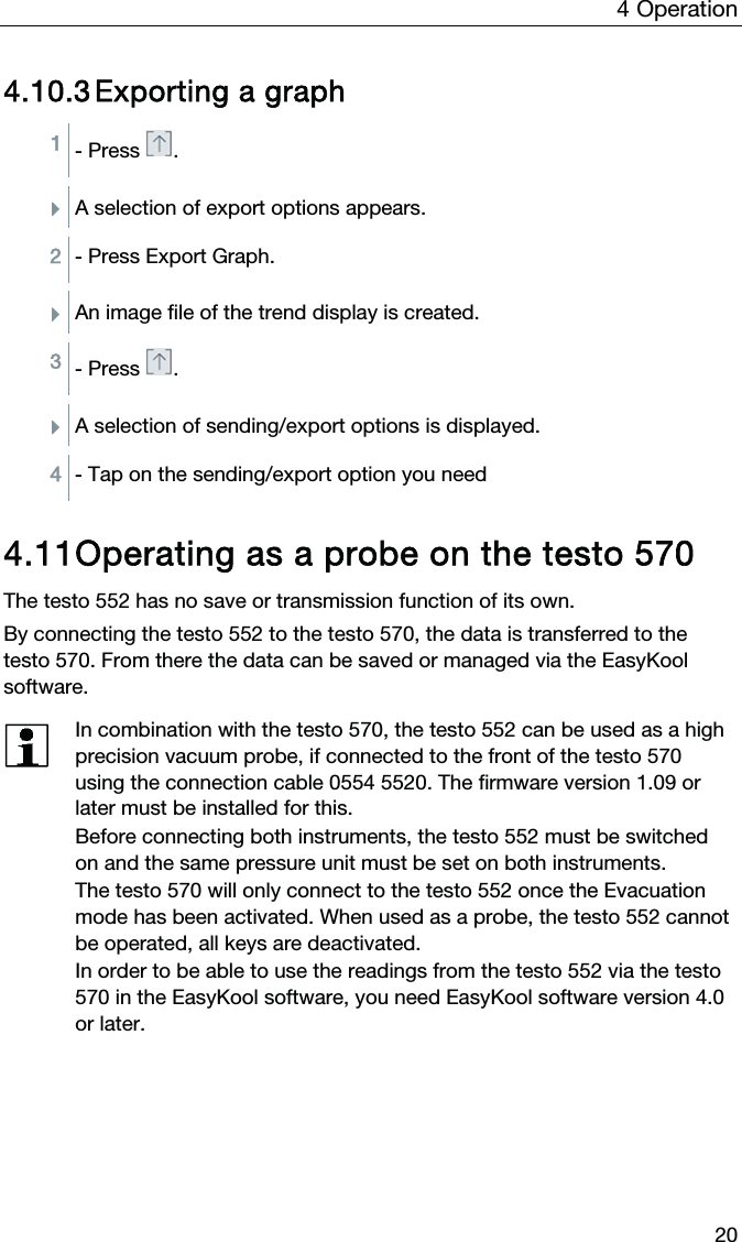 4  Operation  20 4.10.3 Exporting a graph 1 - Press .  ÌA selection of export options appears.  2 - Press Export Graph.  ÌAn image file of the trend display is created.  3 - Press .  ÌA selection of sending/export options is displayed.  4 - Tap on the sending/export option you need   4.11 Operating as a probe on the testo 570  The testo 552 has no save or transmission function of its own. By connecting the testo 552 to the testo 570, the data is transferred to the testo 570. From there the data can be saved or managed via the EasyKool software.   In combination with the testo 570, the testo 552 can be used as a high precision vacuum probe, if connected to the front of the testo 570 using the connection cable 0554 5520. The firmware version 1.09 or later must be installed for this. Before connecting both instruments, the testo 552 must be switched on and the same pressure unit must be set on both instruments. The testo 570 will only connect to the testo 552 once the Evacuation mode has been activated. When used as a probe, the testo 552 cannot be operated, all keys are deactivated. In order to be able to use the readings from the testo 552 via the testo 570 in the EasyKool software, you need EasyKool software version 4.0 or later.     