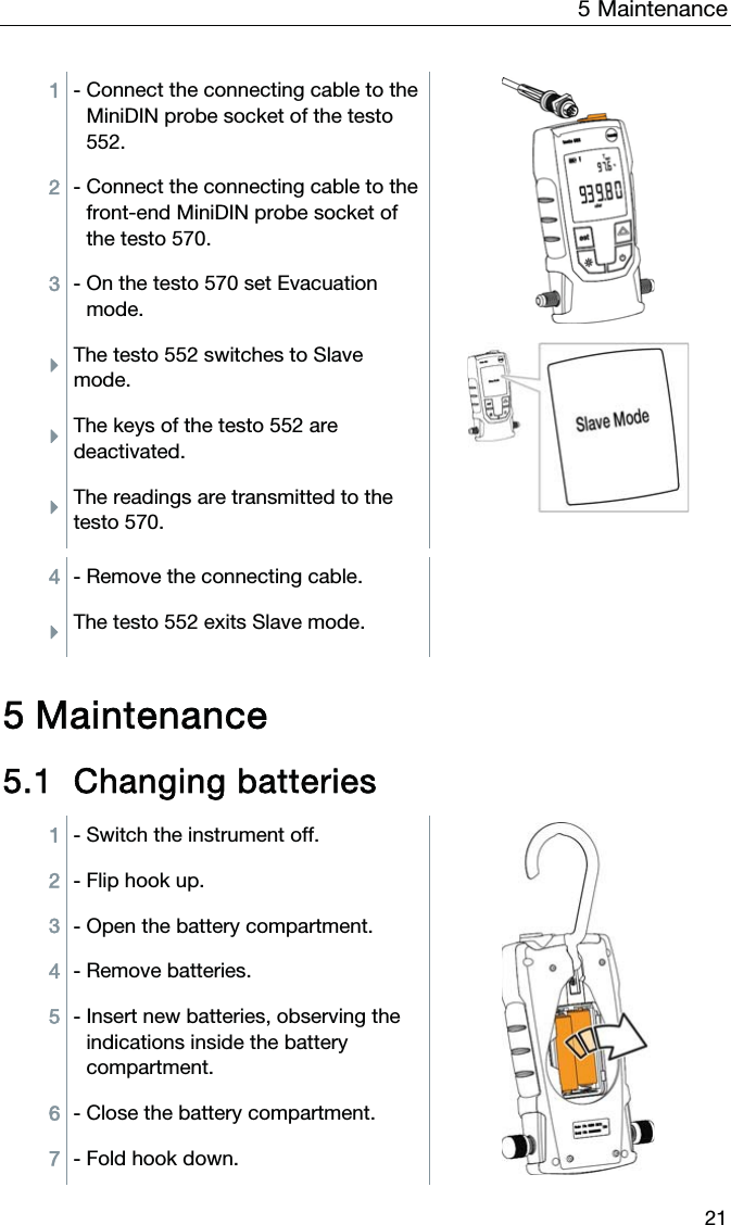 5  Maintenance  21 1 - Connect the connecting cable to the MiniDIN probe socket of the testo 552.  2 - Connect the connecting cable to the front-end MiniDIN probe socket of the testo 570. 3 - On the testo 570 set Evacuation mode. ÌThe testo 552 switches to Slave mode.  ÌThe keys of the testo 552 are deactivated. ÌThe readings are transmitted to the testo 570.  4 - Remove the connecting cable.   ÌThe testo 552 exits Slave mode.   5 Maintenance 5.1 Changing batteries 1 - Switch the instrument off. 2 - Flip hook up. 3 - Open the battery compartment. 4 - Remove batteries. 5 - Insert new batteries, observing the indications inside the battery compartment. 6 - Close the battery compartment. 7 - Fold hook down. 