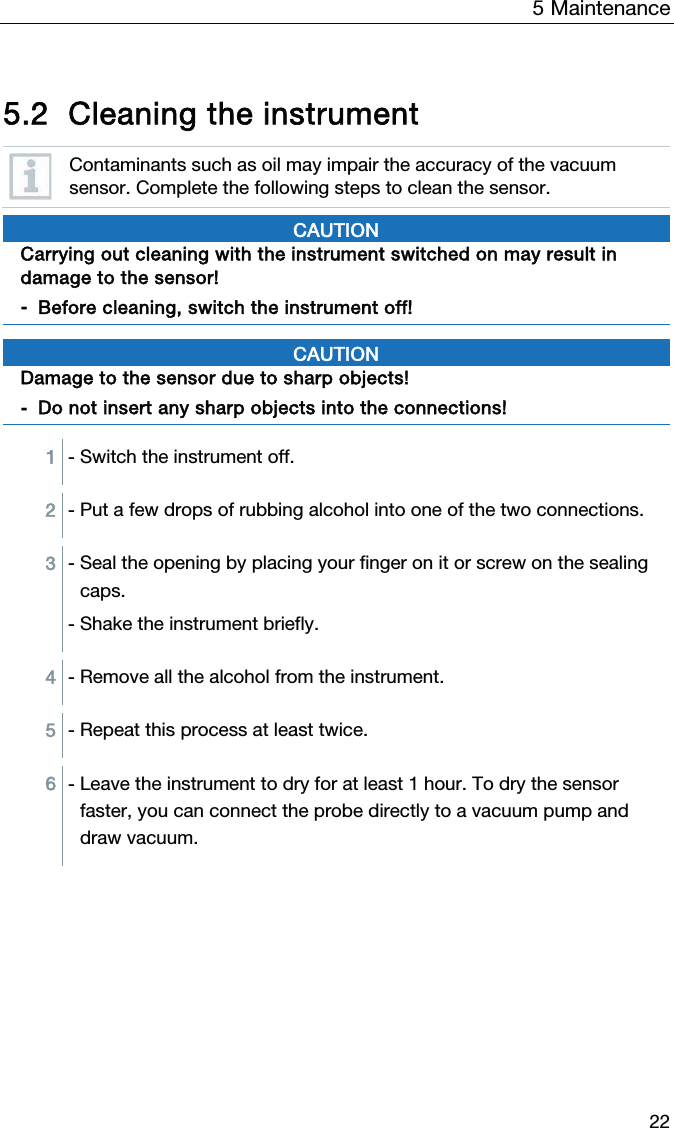 5  Maintenance  22   5.2 Cleaning the instrument  Contaminants such as oil may impair the accuracy of the vacuum sensor. Complete the following steps to clean the sensor.  CAUTION Carrying out cleaning with the instrument switched on may result in damage to the sensor! - Before cleaning, switch the instrument off!   CAUTION Damage to the sensor due to sharp objects! - Do not insert any sharp objects into the connections!   1 - Switch the instrument off.  2 - Put a few drops of rubbing alcohol into one of the two connections.  3 - Seal the opening by placing your finger on it or screw on the sealing caps.  - Shake the instrument briefly.   4 - Remove all the alcohol from the instrument.  5 - Repeat this process at least twice.   6 - Leave the instrument to dry for at least 1 hour. To dry the sensor faster, you can connect the probe directly to a vacuum pump and draw vacuum.     