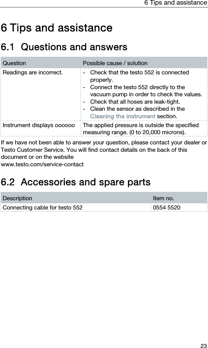 6  Tips and assistance  23  6 Tips and assistance     6.1 Questions and answers Question  Possible cause / solution Readings are incorrect.  -  Check that the testo 552 is connected properly. -  Connect the testo 552 directly to the vacuum pump in order to check the values. -  Check that all hoses are leak-tight.  -  Clean the sensor as described in the Cleaning the instrument section. Instrument displays oooooo  The applied pressure is outside the specified measuring range. (0 to 20,000 microns).  If we have not been able to answer your question, please contact your dealer or Testo Customer Service. You will find contact details on the back of this document or on the website  www.testo.com/service-contact   6.2 Accessories and spare parts Description  Item no. Connecting cable for testo 552  0554 5520  