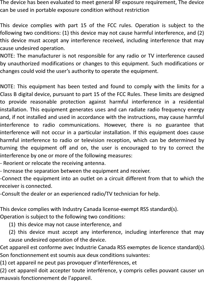  The device has been evaluated to meet general RF exposure requirement, The device can be used in portable exposure condition without restriction  This device complies with part 15 of the FCC rules. Operation is subject to the following two conditions: (1) this device may not cause harmful interference, and (2) this device must accept any interference received, including interference that may cause undesired operation.   NOTE: The manufacturer is not responsible for any radio or TV interference caused by unauthorized modifications or changes to this equipment. Such modifications or changes could void the user’s authority to operate the equipment.  NOTE: This equipment has been tested and found to comply with the limits for a Class B digital device, pursuant to part 15 of the FCC Rules. These limits are designed to provide reasonable protection against harmful interference in a residential installation. This equipment generates uses and can radiate radio frequency energy and, if not installed and used in accordance with the instructions, may cause harmful interference to radio communications. However, there is no guarantee that interference will not occur in a particular installation. If this equipment does cause harmful interference to radio or television reception, which can be determined by turning the equipment off and on, the user is encouraged to try to correct the interference by one or more of the following measures: - Reorient or relocate the receiving antenna. - Increase the separation between the equipment and receiver. -Connect the equipment into an outlet on a circuit different from that to which the receiver is connected. -Consult the dealer or an experienced radio/TV technician for help.  This device complies with Industry Canada license-exempt RSS standard(s). Operation is subject to the following two conditions: (1) this device may not cause interference, and (2) this device must accept any interference, including interference that may cause undesired operation of the device. Cet appareil est conforme avec Industrie Canada RSS exemptes de licence standard(s).   Son fonctionnement est soumis aux deux conditions suivantes:   (1) cet appareil ne peut pas provoquer d&apos;interférences, et   (2) cet appareil doit accepter toute interférence, y compris celles pouvant causer un mauvais fonctionnement de l&apos;appareil.   