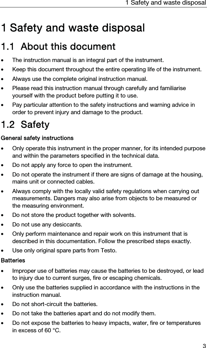 1  Safety and waste disposal  3  1 Safety and waste disposal 1.1 About this document • The instruction manual is an integral part of the instrument.  • Keep this document throughout the entire operating life of the instrument. • Always use the complete original instruction manual. • Please read this instruction manual through carefully and familiarise yourself with the product before putting it to use. • Pay particular attention to the safety instructions and warning advice in order to prevent injury and damage to the product.  1.2 Safety General safety instructions • Only operate this instrument in the proper manner, for its intended purpose and within the parameters specified in the technical data.  • Do not apply any force to open the instrument.  • Do not operate the instrument if there are signs of damage at the housing, mains unit or connected cables.   • Always comply with the locally valid safety regulations when carrying out measurements. Dangers may also arise from objects to be measured or the measuring environment.  • Do not store the product together with solvents.  • Do not use any desiccants.  • Only perform maintenance and repair work on this instrument that is described in this documentation. Follow the prescribed steps exactly.  • Use only original spare parts from Testo.  Batteries • Improper use of batteries may cause the batteries to be destroyed, or lead to injury due to current surges, fire or escaping chemicals.  • Only use the batteries supplied in accordance with the instructions in the instruction manual.  • Do not short-circuit the batteries.  • Do not take the batteries apart and do not modify them.  • Do not expose the batteries to heavy impacts, water, fire or temperatures in excess of 60 °C.  