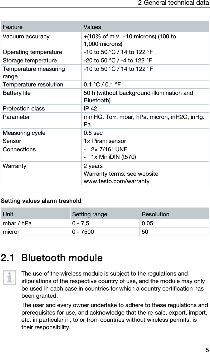 2  General technical data  5 Feature  Values Vacuum accuracy  ±(10% of m.v. +10 microns) (100 to 1,000 microns) Operating temperature  -10 to 50 °C / 14 to 122 °F Storage temperature  -20 to 50 °C / -4 to 122 °F Temperature measuring range -10 to 50 °C / 14 to 122 °F Temperature resolution  0.1 °C / 0.1 °F Battery life  50 h (without background illumination and Bluetooth) Protection class  IP 42 Parameter  mmHG, Torr, mbar, hPa, micron, inH2O, inHg. Pa Measuring cycle  0.5 sec Sensor  1× Pirani sensor Connections  -  2× 7/16&quot; UNF -  1x MiniDIN (t570) Warranty 2 years Warranty terms: see website www.testo.com/warranty   Setting values alarm treshold Unit  Setting range  Resolution mbar / hPa  0 - 7,5  0,05 micron   0 - 7500  50   2.1 Bluetooth module   The use of the wireless module is subject to the regulations and stipulations of the respective country of use, and the module may only be used in each case in countries for which a country certification has been granted. The user and every owner undertake to adhere to these regulations and prerequisites for use, and acknowledge that the re-sale, export, import, etc. in particular in, to or from countries without wireless permits, is their responsibility.  