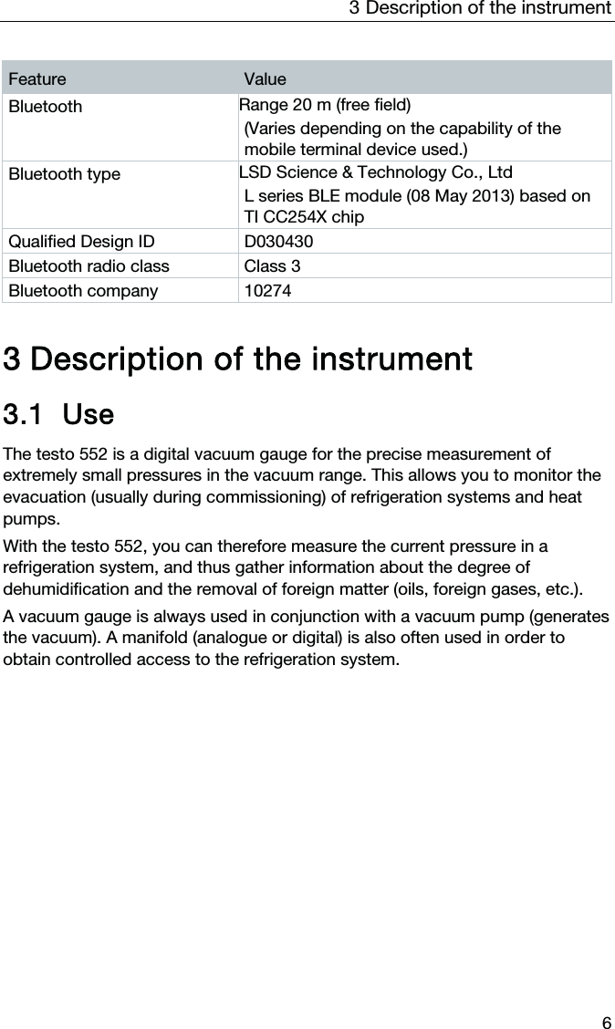 3  Description of the instrument  6 Feature  Value Bluetooth  Range 20 m (free field) (Varies depending on the capability of the mobile terminal device used.) Bluetooth type  LSD Science &amp; Technology Co., Ltd  L series BLE module (08 May 2013) based on TI CC254X chip Qualified Design ID  D030430 Bluetooth radio class  Class 3 Bluetooth company  10274    3 Description of the instrument 3.1 Use The testo 552 is a digital vacuum gauge for the precise measurement of extremely small pressures in the vacuum range. This allows you to monitor the evacuation (usually during commissioning) of refrigeration systems and heat pumps.  With the testo 552, you can therefore measure the current pressure in a refrigeration system, and thus gather information about the degree of dehumidification and the removal of foreign matter (oils, foreign gases, etc.).  A vacuum gauge is always used in conjunction with a vacuum pump (generates the vacuum). A manifold (analogue or digital) is also often used in order to obtain controlled access to the refrigeration system.   