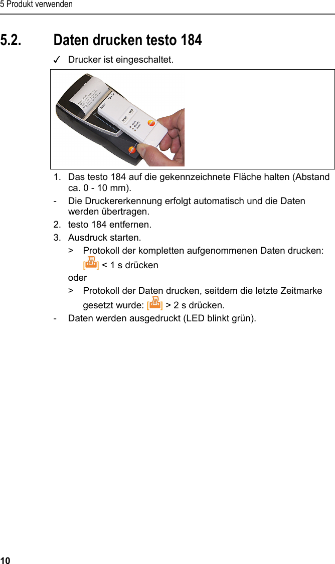 5 Produkt verwenden 10 5.2. Daten drucken testo 184 ✓  Drucker ist eingeschaltet.  1. Das testo 184 auf die gekennzeichnete Fläche halten (Abstand ca. 0 - 10 mm).  -  Die Druckererkennung erfolgt automatisch und die Daten werden übertragen. 2. testo 184 entfernen. 3.  Ausdruck starten. &gt;  Protokoll der kompletten aufgenommenen Daten drucken: [] &lt; 1 s drücken oder &gt;  Protokoll der Daten drucken, seitdem die letzte Zeitmarke gesetzt wurde: [] &gt; 2 s drücken. -  Daten werden ausgedruckt (LED blinkt grün).   
