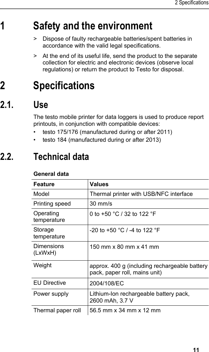 2 Specifications   11 1 Safety and the environment Pos: 4 /TD/Sicher heit und Umwelt/Umwelt schü tzen/Akkus/Batter ien entsorgen @ 0\mod_117 5693637007_79.doc x @ 619 @  @ 1  &gt;  Dispose of faulty rechargeable batteries/spent batteries in accordance with the valid legal specifications. Pos: 5 /TD/Sicherhei t und Umwelt/Umwelt schü tzen/Produkt entsorgen @ 0\ mod_117378030707 2_79.docx @ 357 @  @ 1  &gt;  At the end of its useful life, send the product to the separate collection for electric and electronic devices (observe local regulations) or return the product to Testo for disposal.  Pos: 6 /TD/Überschr iften/3. Leistungsb eschreibung @ 0\mod_117377 4791554_79.doc x @ 301 @ 1 @ 1  2 Specifications Pos: 7 /TD/Überschr iften/3.1 Verwendung @ 0\m od_1176211016437_7 9.docx @ 695 @ 2 @ 1  2.1. Use Pos: 8 /TD/Leistungsbe schreibung/Verw endung/Printer/USB _NFC Drucker 0572 0576 @ 15\ mod_1389342935772_79. docx @ 180657 @  @ 1  The testo mobile printer for data loggers is used to produce report printouts, in conjunction with compatible devices: •  testo 175/176 (manufactured during or after 2011) •  testo 184 (manufactured during or after 2013) Pos: 9 /TD/Überschr iften/3.2 Technische Da ten @ 0\mod_1176211088437 _79.docx @ 704 @ 2 @ 1  2.2. Technical data Pos: 10 /TD/Leistungsb eschreibung/Techni sche Daten/Printer /0572 0576 Allgemein @ 15\ mod_1389343489577_79. docx @ 180691 @ 5 @ 1  General data  Feature Values Model  Thermal printer with USB/NFC interface Printing speed  30 mm/s Operating temperature  0 to +50 °C / 32 to 122 °F Storage temperature  -20 to +50 °C / -4 to 122 °F Dimensions (LxWxH)  150 mm x 80 mm x 41 mm  Weight  approx. 400 g (including rechargeable battery pack, paper roll, mains unit) EU Directive     2004/108/EC Power supply  Lithium-Ion rechargeable battery pack, 2600 mAh, 3.7 V Thermal paper roll  56.5 mm x 34 mm x 12 mm 