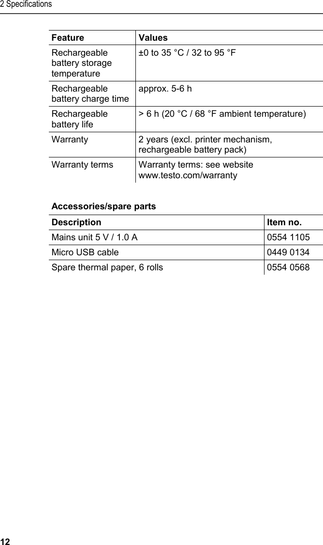 2 Specifications 12 Feature Values Rechargeable battery storage temperature ±0 to 35 °C / 32 to 95 °F Rechargeable battery charge time approx. 5-6 h  Rechargeable battery life &gt; 6 h (20 °C / 68 °F ambient temperature) Warranty  2 years (excl. printer mechanism, rechargeable battery pack) Warranty terms  Warranty terms: see website www.testo.com/warranty    Pos: 11 /TD/Leistungsb eschreibung/Techni sche Daten/Printer /0554 0576 Zubehör_Ersa tzteile @ 15\mod_13891 02991923_79.doc x @ 180266 @ 5 @ 1  Accessories/spare parts  Description   Item no. Mains unit 5 V / 1.0 A   0554 1105 Micro USB cable  0449 0134 Spare thermal paper, 6 rolls  0554 0568  