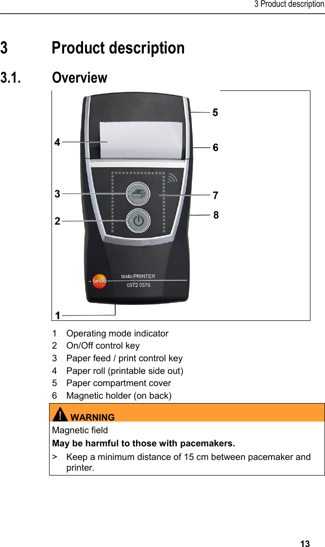 3 Product description   13 Pos: 12 /TD/Überschr iften/4. Produktbesc hreibung @ 0\mod_1173 774846679_79.docx @ 310 @ 3 @ 1  3 Product description Pos: 13 /TD/Überschr iften/4.1 Übersic ht @ 0\mod_1176379946003_7 9.docx @ 733 @ 5 @ 1  3.1. Overview  Pos: 14 /TD/Produktb eschreibung/Übersic ht/Printer/057 2 0576 Übersicht @ 15\mod_1389 348198374_79.doc x @ 180725 @  @ 1    1  Operating mode indicator 2  On/Off control key 3  Paper feed / print control key 4  Paper roll (printable side out) 5  Paper compartment cover 6  Magnetic holder (on back)  WARNINGMagnetic field May be harmful to those with pacemakers. &gt;  Keep a minimum distance of 15 cm between pacemaker and printer.  