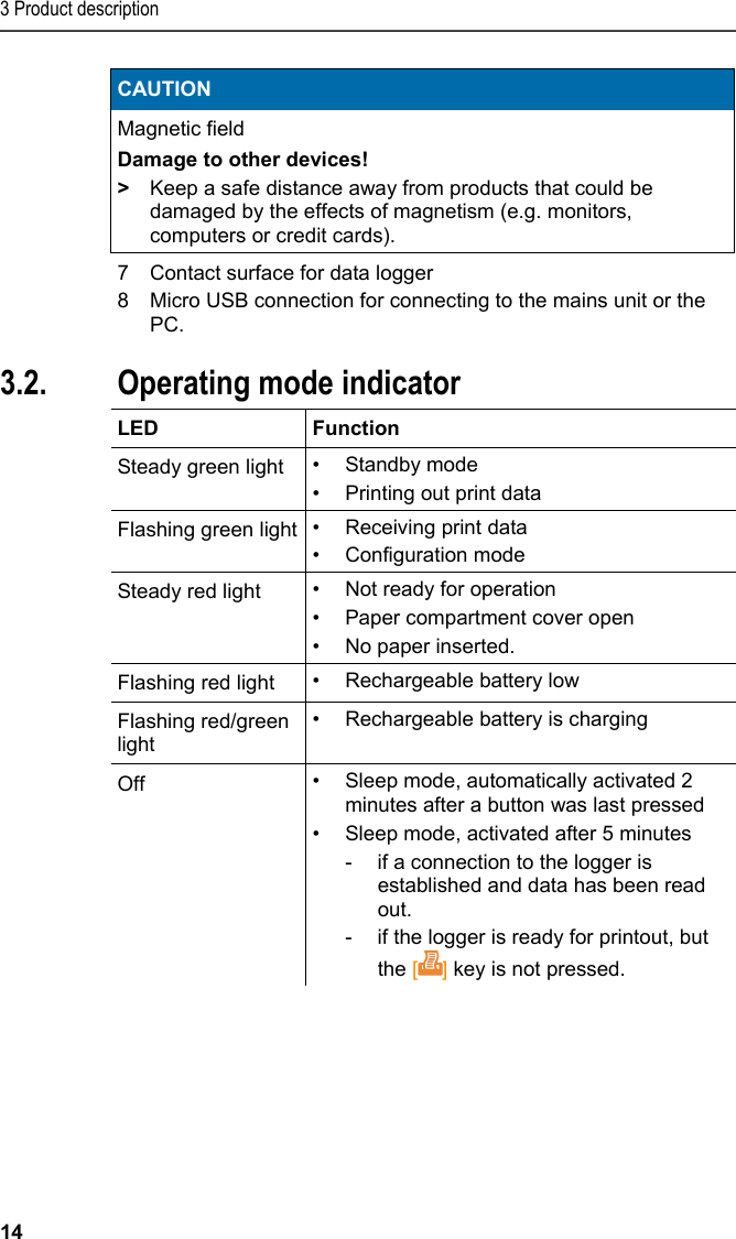 3 Product description 14 CAUTION Magnetic field Damage to other devices! &gt;  Keep a safe distance away from products that could be damaged by the effects of magnetism (e.g. monitors, computers or credit cards).   7  Contact surface for data logger 8  Micro USB connection for connecting to the mains unit or the PC. Pos: 15 /TD/Produktb eschreibung/Grund legende Eigenschafte n/Printer/Anzeige Be triebsmodus 0572 0576 @ 15\ mod_1390462670747_7 9.docx @ 181173 @ 2 @ 1  3.2. Operating mode indicator  LED   Function Steady green light  • Standby mode •  Printing out print data Flashing green light •  Receiving print data • Configuration mode Steady red light  •  Not ready for operation •  Paper compartment cover open •  No paper inserted. Flashing red light  •  Rechargeable battery low Flashing red/green light •  Rechargeable battery is charging Off  •  Sleep mode, automatically activated 2 minutes after a button was last pressed •  Sleep mode, activated after 5 minutes  -  if a connection to the logger is established and data has been read out.  -  if the logger is ready for printout, but the [] key is not pressed.  Pos: 16 /TD/Produktb eschreibung/Grund legende Eigenschafte n/Printer/Funkti onen der Bedientasten 05 54 0576 @ 15\mod_1390462739 013_79.docx @ 181207 @ 2 @ 1  