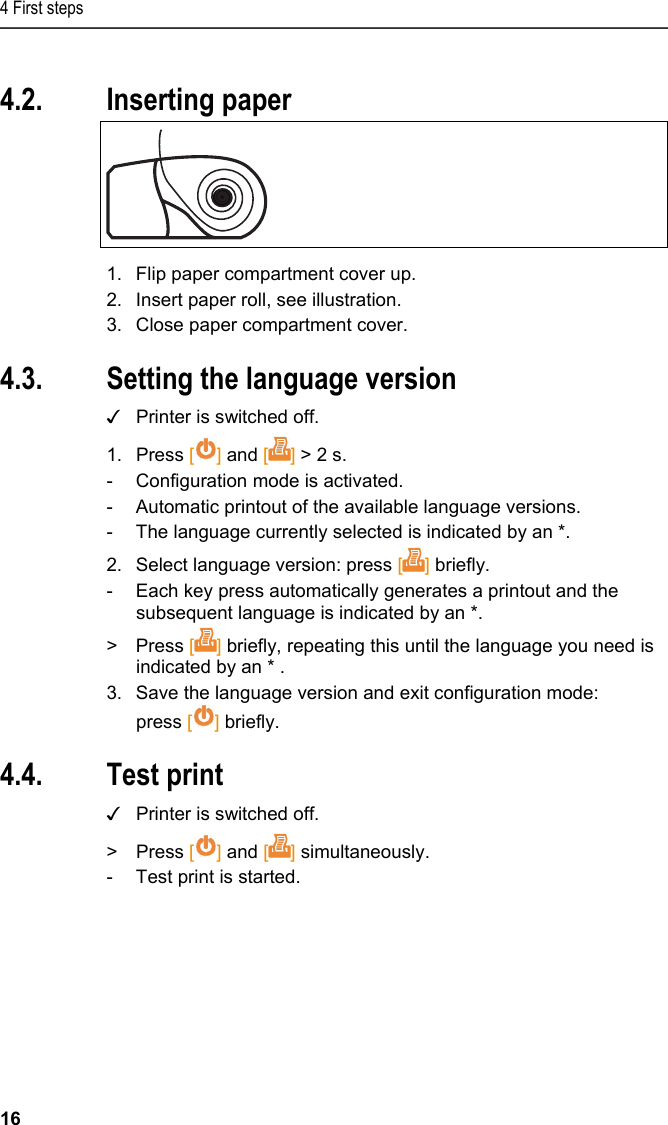 4 First steps 16 Pos: 19 /TD/Erste Sc hritte/Printer/Papi er einlegen @ 15\mod_138918 5219612_79.doc x @ 180473 @ 1 @ 1  4.2. Inserting paper   1.  Flip paper compartment cover up. 2.  Insert paper roll, see illustration. 3.  Close paper compartment cover. Pos: 20 /TD/Erste Sc hritte/Printer/Spr ache einstellen 0572 057 6 @ 15\mod_1390466604728_ 79.docx @ 181241 @ 2 @ 1  4.3. Setting the language version ✓  Printer is switched off. 1. Press [] and [] &gt; 2 s. -  Configuration mode is activated. -  Automatic printout of the available language versions. -  The language currently selected is indicated by an *. 2.  Select language version: press [] briefly. -  Each key press automatically generates a printout and the subsequent language is indicated by an *. &gt; Press [] briefly, repeating this until the language you need is indicated by an * . 3.  Save the language version and exit configuration mode: press [] briefly. Pos: 21 /TD/Erste Sc hritte/Printer/Graf ikmodus einstelle n 0572 0576 @ 15\mod_139046902 7796_79.docx @ 181275 @ 223 @ 1  4.4. Test print ✓  Printer is switched off. &gt;  Press [] and [] simultaneously. -  Test print is started. 