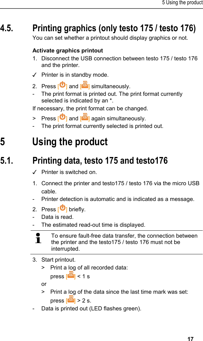 5 Using the product   17 4.5. Printing graphics (only testo 175 / testo 176) You can set whether a printout should display graphics or not. Activate graphics printout 1.  Disconnect the USB connection between testo 175 / testo 176 and the printer. ✓  Printer is in standby mode. 2. Press [] and [] simultaneously. -  The print format is printed out. The print format currently selected is indicated by an *. If necessary, the print format can be changed. &gt; Press [] and [] again simultaneously. -  The print format currently selected is printed out. Pos: 22 /TD/Überschr iften/6. Produkt ver wenden @ 0\mod_117377492855 4_79.docx @ 328 @ 1 @ 1  5 Using the product Pos: 23 /TD/Produkt  verwenden/Printer/Da ten drucken USB_NFC @ 15\mod_ 1389188354871_79.doc x @ 180507 @ 23 @ 1  5.1. Printing data, testo 175 and testo176 ✓  Printer is switched on. 1.  Connect the printer and testo175 / testo 176 via the micro USB cable. -  Printer detection is automatic and is indicated as a message. 2.  Press [] briefly. -  Data is read. -  The estimated read-out time is displayed.    To ensure fault-free data transfer, the connection between the printer and the testo175 / testo 176 must not be interrupted.   3.  Start printout. &gt;  Print a log of all recorded data: press [] &lt; 1 s or &gt;  Print a log of the data since the last time mark was set: press [] &gt; 2 s. -  Data is printed out (LED flashes green). 
