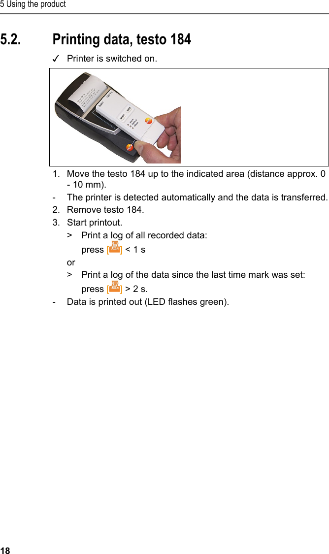 5 Using the product 18 5.2. Printing data, testo 184 ✓  Printer is switched on.  1.  Move the testo 184 up to the indicated area (distance approx. 0 - 10 mm).  -  The printer is detected automatically and the data is transferred. 2.  Remove testo 184. 3.  Start printout. &gt;  Print a log of all recorded data: press [] &lt; 1 s or &gt;  Print a log of the data since the last time mark was set: press [] &gt; 2 s. -  Data is printed out (LED flashes green). 