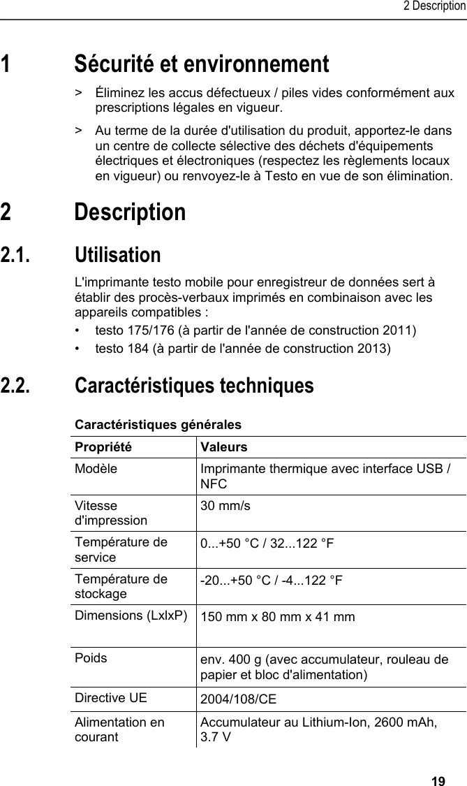 2 Description   19 1 Sécurité et environnement Pos: 4 /TD/Sicher heit und Umwelt/Umwelt schü tzen/Akkus/Batter ien entsorgen @ 0\mod_117 5693637007_201.doc x @ 620 @  @ 1  &gt;  Éliminez les accus défectueux / piles vides conformément aux prescriptions légales en vigueur. Pos: 5 /TD/Sicherhei t und Umwelt/Umwelt schü tzen/Produkt entsorgen @ 0\ mod_117378030707 2_201.docx @ 358 @  @ 1  &gt;  Au terme de la durée d&apos;utilisation du produit, apportez-le dans un centre de collecte sélective des déchets d&apos;équipements électriques et électroniques (respectez les règlements locaux en vigueur) ou renvoyez-le à Testo en vue de son élimination.  Pos: 6 /TD/Überschr iften/3. Leistungsb eschreibung @ 0\mod_117377 4791554_201.doc x @ 302 @ 1 @ 1  2 Description Pos: 7 /TD/Überschr iften/3.1 Verwendung @ 0\m od_1176211016437_2 01.docx @ 696 @ 2 @ 1  2.1. Utilisation Pos: 8 /TD/Leistungsbe schreibung/Verw endung/Printer/USB _NFC Drucker 0572 0576 @ 15\ mod_1389342935772_201. docx @ 180658 @  @ 1  L&apos;imprimante testo mobile pour enregistreur de données sert à établir des procès-verbaux imprimés en combinaison avec les appareils compatibles : •  testo 175/176 (à partir de l&apos;année de construction 2011) •  testo 184 (à partir de l&apos;année de construction 2013) Pos: 9 /TD/Überschr iften/3.2 Technische Da ten @ 0\mod_1176211088437 _201.docx @ 705 @ 2 @ 1  2.2. Caractéristiques techniques Pos: 10 /TD/Leistungsb eschreibung/Techni sche Daten/Printer /0572 0576 Allgemein @ 15\ mod_1389343489577_20 1.docx @ 180692 @ 5 @ 1  Caractéristiques générales  Propriété Valeurs Modèle  Imprimante thermique avec interface USB / NFC Vitesse d&apos;impression 30 mm/s Température de service  0...+50 °C / 32...122 °F Température de stockage  -20...+50 °C / -4...122 °F Dimensions (LxlxP)  150 mm x 80 mm x 41 mm  Poids  env. 400 g (avec accumulateur, rouleau de papier et bloc d&apos;alimentation) Directive UE     2004/108/CE Alimentation en courant Accumulateur au Lithium-Ion, 2600 mAh, 3.7 V 
