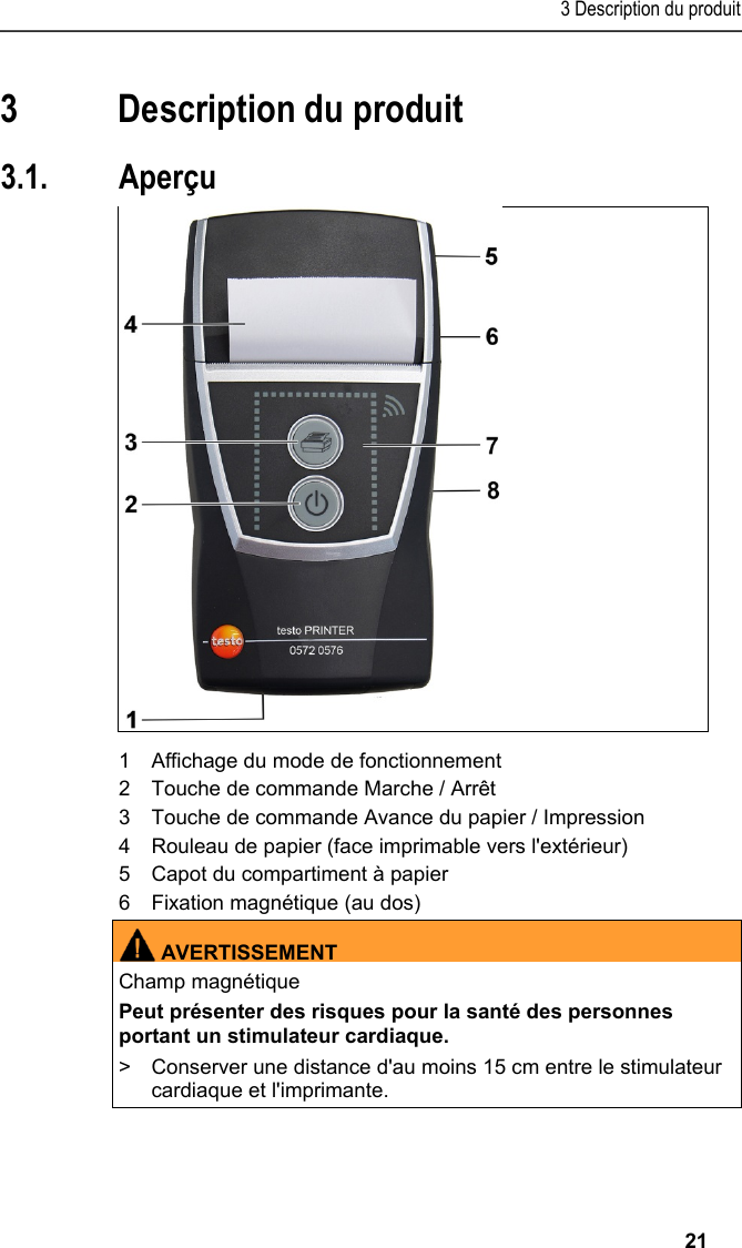 3 Description du produit   21 Pos: 12 /TD/Überschr iften/4. Produktbesc hreibung @ 0\mod_1173 774846679_201.doc x @ 311 @ 3 @ 1  3 Description du produit Pos: 13 /TD/Überschr iften/4.1 Übersic ht @ 0\mod_1176379946003_2 01.docx @ 734 @ 5 @ 1  3.1. Aperçu  Pos: 14 /TD/Produktb eschreibung/Übersic ht/Printer/057 2 0576 Übersicht @ 15\mod_1389 348198374_201.doc x @ 180726 @  @ 1    1  Affichage du mode de fonctionnement 2  Touche de commande Marche / Arrêt 3  Touche de commande Avance du papier / Impression 4  Rouleau de papier (face imprimable vers l&apos;extérieur) 5  Capot du compartiment à papier 6  Fixation magnétique (au dos)  AVERTISSEMENTChamp magnétique Peut présenter des risques pour la santé des personnes portant un stimulateur cardiaque. &gt;  Conserver une distance d&apos;au moins 15 cm entre le stimulateur cardiaque et l&apos;imprimante.  