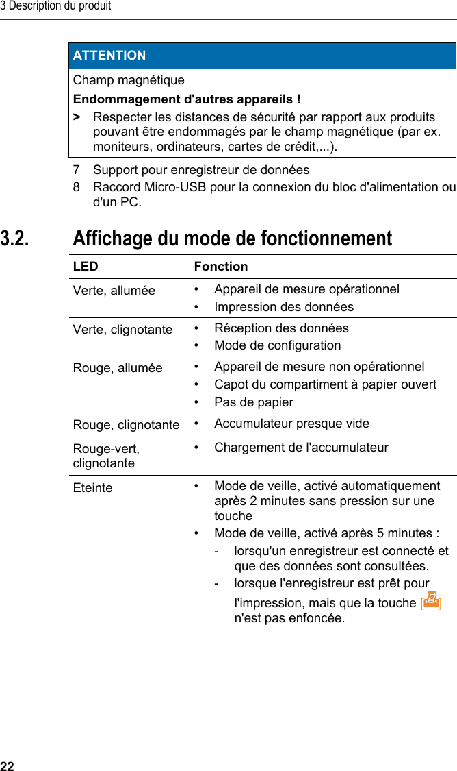 3 Description du produit 22 ATTENTION Champ magnétique Endommagement d&apos;autres appareils ! &gt;  Respecter les distances de sécurité par rapport aux produits pouvant être endommagés par le champ magnétique (par ex. moniteurs, ordinateurs, cartes de crédit,...).   7  Support pour enregistreur de données 8  Raccord Micro-USB pour la connexion du bloc d&apos;alimentation ou d&apos;un PC. Pos: 15 /TD/Produktb eschreibung/Grund legende Eigenschafte n/Printer/Anzeige Be triebsmodus 0572 0576 @ 15\ mod_1390462670747_2 01.docx @ 181174 @ 2 @ 1  3.2. Affichage du mode de fonctionnement  LED   Fonction Verte, allumée  •  Appareil de mesure opérationnel •  Impression des données Verte, clignotante  •  Réception des données •  Mode de configuration Rouge, allumée  •  Appareil de mesure non opérationnel •  Capot du compartiment à papier ouvert •  Pas de papier Rouge, clignotante  • Accumulateur presque vide Rouge-vert, clignotante •  Chargement de l&apos;accumulateur Eteinte  •  Mode de veille, activé automatiquement après 2 minutes sans pression sur une touche •  Mode de veille, activé après 5 minutes :  -  lorsqu&apos;un enregistreur est connecté et que des données sont consultées.  -  lorsque l&apos;enregistreur est prêt pour l&apos;impression, mais que la touche [] n&apos;est pas enfoncée.  Pos: 16 /TD/Produktb eschreibung/Grund legende Eigenschafte n/Printer/Funkti onen der Bedientasten 05 54 0576 @ 15\mod_1390462739 013_201.docx @ 181208 @ 2 @ 1  