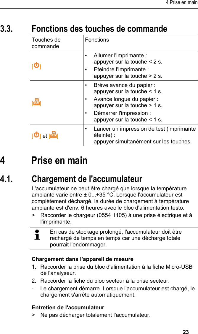 4 Prise en main   23 3.3. Fonctions des touches de commande Touches de commande Fonctions  [] •  Allumer l&apos;imprimante : appuyer sur la touche &lt; 2 s. •  Eteindre l&apos;imprimante : appuyer sur la touche &gt; 2 s. []  •  Brève avance du papier : appuyer sur la touche &lt; 1 s. •  Avance longue du papier : appuyer sur la touche &gt; 1 s. •  Démarrer l&apos;impression : appuyer sur la touche &lt; 1 s. [] et []  •  Lancer un impression de test (imprimante éteinte) : appuyer simultanément sur les touches. Pos: 17 /TD/Überschr iften/5. Erste Schr itte @ 0\mod_1173774895039_ 201.docx @ 320 @ 1 @ 1  4 Prise en main Pos: 18 /TD/Erste Sc hritte/Printer/Akku l aden @ 15\mod_13891851638 05_201.docx @ 180441 @ 255 @  1  4.1. Chargement de l&apos;accumulateur L&apos;accumulateur ne peut être chargé que lorsque la température ambiante varie entre ± 0...+35 °C. Lorsque l&apos;accumulateur est complètement déchargé, la durée de chargement à température ambiante est d&apos;env. 6 heures avec le bloc d&apos;alimentation testo. &gt;  Raccorder le chargeur (0554 1105) à une prise électrique et à l&apos;imprimante.    En cas de stockage prolongé, l&apos;accumulateur doit être rechargé de temps en temps car une décharge totale pourrait l&apos;endommager.  Chargement dans l&apos;appareil de mesure 1.  Raccorder la prise du bloc d&apos;alimentation à la fiche Micro-USB de l&apos;analyseur. 2.  Raccorder la fiche du bloc secteur à la prise secteur. -  Le chargement démarre. Lorsque l&apos;accumulateur est chargé, le chargement s&apos;arrête automatiquement. Entretien de l&apos;accumulateur &gt;  Ne pas décharger totalement l&apos;accumulateur. 
