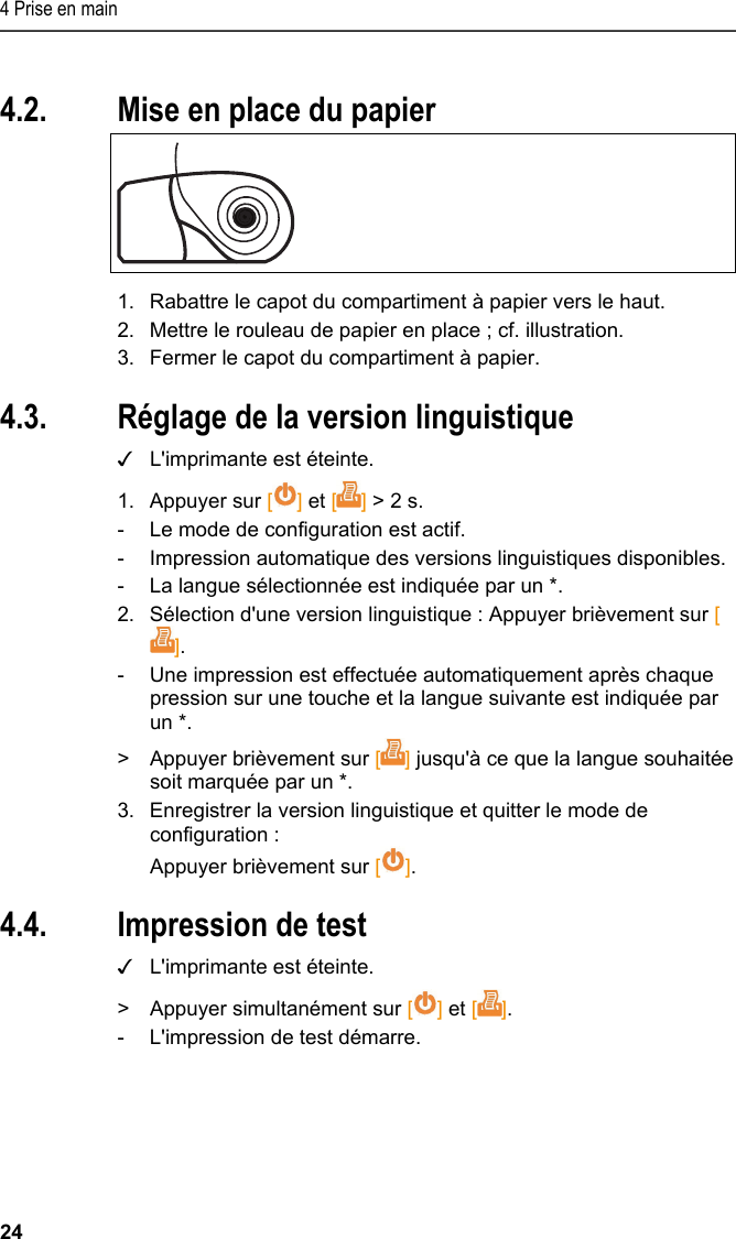4 Prise en main 24 Pos: 19 /TD/Erste Sc hritte/Printer/Papi er einlegen @ 15\mod_138918 5219612_201.doc x @ 180474 @ 1 @ 1  4.2. Mise en place du papier   1.  Rabattre le capot du compartiment à papier vers le haut. 2.  Mettre le rouleau de papier en place ; cf. illustration. 3.  Fermer le capot du compartiment à papier. Pos: 20 /TD/Erste Sc hritte/Printer/Spr ache einstellen 0572 057 6 @ 15\mod_1390466604728_ 201.docx @ 181242 @ 2 @ 1  4.3. Réglage de la version linguistique ✓  L&apos;imprimante est éteinte. 1. Appuyer sur [] et [] &gt; 2 s. -  Le mode de configuration est actif. -  Impression automatique des versions linguistiques disponibles. -  La langue sélectionnée est indiquée par un *. 2.  Sélection d&apos;une version linguistique : Appuyer brièvement sur []. -  Une impression est effectuée automatiquement après chaque pression sur une touche et la langue suivante est indiquée par un *. &gt;  Appuyer brièvement sur [] jusqu&apos;à ce que la langue souhaitée soit marquée par un *. 3.  Enregistrer la version linguistique et quitter le mode de configuration : Appuyer brièvement sur []. Pos: 21 /TD/Erste Sc hritte/Printer/Graf ikmodus einstelle n 0572 0576 @ 15\mod_139046902 7796_201.docx @ 181276 @ 223 @ 1   4.4. Impression de test ✓  L&apos;imprimante est éteinte. &gt;  Appuyer simultanément sur [] et []. -  L&apos;impression de test démarre. 