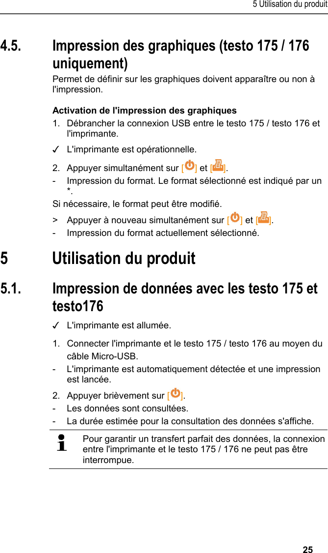 5 Utilisation du produit   25 4.5. Impression des graphiques (testo 175 / 176 uniquement) Permet de définir sur les graphiques doivent apparaître ou non à l&apos;impression. Activation de l&apos;impression des graphiques 1.  Débrancher la connexion USB entre le testo 175 / testo 176 et l&apos;imprimante. ✓  L&apos;imprimante est opérationnelle. 2.  Appuyer simultanément sur [] et []. -  Impression du format. Le format sélectionné est indiqué par un *. Si nécessaire, le format peut être modifié. &gt;  Appuyer à nouveau simultanément sur [] et []. -  Impression du format actuellement sélectionné. Pos: 22 /TD/Überschr iften/6. Produkt ver wenden @ 0\mod_117377492855 4_201.docx @ 329 @ 1 @ 1  5 Utilisation du produit Pos: 23 /TD/Produkt  verwenden/Printer/Da ten drucken USB_NFC @ 15\mod_ 1389188354871_201.doc x @ 180508 @ 23 @ 1  5.1. Impression de données avec les testo 175 et testo176 ✓  L&apos;imprimante est allumée. 1.  Connecter l&apos;imprimante et le testo 175 / testo 176 au moyen du câble Micro-USB. -  L&apos;imprimante est automatiquement détectée et une impression est lancée. 2.  Appuyer brièvement sur []. -  Les données sont consultées. -  La durée estimée pour la consultation des données s&apos;affiche.    Pour garantir un transfert parfait des données, la connexion entre l&apos;imprimante et le testo 175 / 176 ne peut pas être interrompue.   