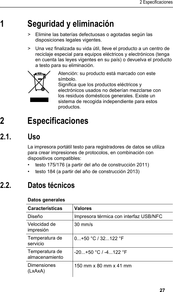 2 Especificaciones   27 1 Seguridad y eliminación Pos: 4 /TD/Sicher heit und Umwelt/Umwelt schü tzen/Akkus/Batter ien entsorgen @ 0\mod_117 5693637007_206.doc x @ 621 @  @ 1  &gt;  Elimine las baterías defectuosas o agotadas según las disposiciones legales vigentes. Pos: 5 /TD/Sicherhei t und Umwelt/Umwelt schü tzen/Produkt entsorgen @ 0\ mod_117378030707 2_206.docx @ 359 @  @ 1  &gt;  Una vez finalizada su vida útil, lleve el producto a un centro de reciclaje especial para equipos eléctricos y electrónicos (tenga en cuenta las leyes vigentes en su país) o devuelva el producto a testo para su eliminación.    Atención: su producto está marcado con este símbolo. Significa que los productos eléctricos y electrónicos usados no deberían mezclarse con los residuos domésticos generales. Existe un sistema de recogida independiente para estos productos.  Pos: 6 /TD/Überschr iften/3. Leistungsb eschreibung @ 0\mod_117377 4791554_206.doc x @ 303 @ 1 @ 1  2 Especificaciones Pos: 7 /TD/Überschr iften/3.1 Verwendung @ 0\m od_1176211016437_2 06.docx @ 697 @ 2 @ 1  2.1. Uso Pos: 8 /TD/Leistungsbe schreibung/Verw endung/Printer/USB _NFC Drucker 0572 0576 @ 15\ mod_1389342935772_206. docx @ 180659 @  @ 1  La impresora portátil testo para registradores de datos se utiliza para crear impresiones de protocolos, en combinación con dispositivos compatibles: •  testo 175/176 (a partir del año de construcción 2011) •  testo 184 (a partir del año de construcción 2013) Pos: 9 /TD/Überschr iften/3.2 Technische Da ten @ 0\mod_1176211088437 _206.docx @ 706 @ 2 @ 1  2.2. Datos técnicos Pos: 10 /TD/Leistungsb eschreibung/Techni sche Daten/Printer /0572 0576 Allgemein @ 15\ mod_1389343489577_20 6.docx @ 180693 @ 5 @ 1  Datos generales  Características Valores Diseño  Impresora térmica con interfaz USB/NFC Velocidad de impresión 30 mm/s Temperatura de servicio  0...+50 °C / 32...122 °F Temperatura de almacenamiento  -20...+50 °C / -4...122 °F Dimensiones (LxAxA)  150 mm x 80 mm x 41 mm  