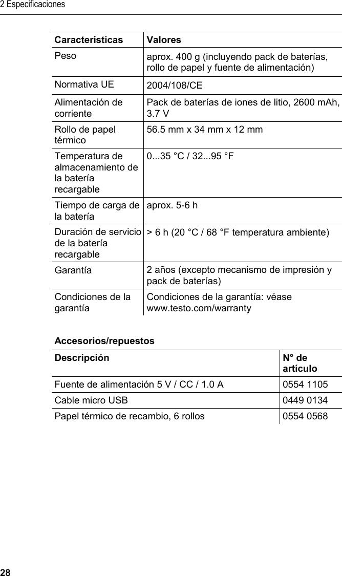2 Especificaciones 28 Características Valores Peso  aprox. 400 g (incluyendo pack de baterías, rollo de papel y fuente de alimentación) Normativa UE     2004/108/CE Alimentación de corriente Pack de baterías de iones de litio, 2600 mAh, 3.7 V Rollo de papel térmico 56.5 mm x 34 mm x 12 mm Temperatura de almacenamiento de la batería recargable 0...35 °C / 32...95 °F Tiempo de carga de la batería aprox. 5-6 h  Duración de servicio de la batería recargable &gt; 6 h (20 °C / 68 °F temperatura ambiente) Garantía  2 años (excepto mecanismo de impresión y pack de baterías) Condiciones de la garantía Condiciones de la garantía: véase www.testo.com/warranty   Pos: 11 /TD/Leistungsb eschreibung/Techni sche Daten/Printer /0554 0576 Zubehör_Ersa tzteile @ 15\mod_13891 02991923_206.doc x @ 180268 @ 5 @ 1  Accesorios/repuestos  Descripción   N° de artículo Fuente de alimentación 5 V / CC / 1.0 A   0554 1105 Cable micro USB  0449 0134 Papel térmico de recambio, 6 rollos  0554 0568  