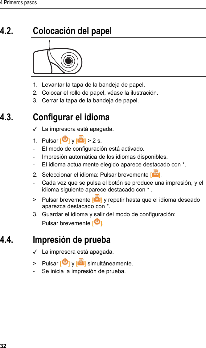 4 Primeros pasos 32 Pos: 19 /TD/Erste Sc hritte/Printer/Papi er einlegen @ 15\mod_138918 5219612_206.doc x @ 180475 @ 1 @ 1  4.2. Colocación del papel   1.  Levantar la tapa de la bandeja de papel. 2.  Colocar el rollo de papel, véase la ilustración. 3.  Cerrar la tapa de la bandeja de papel. Pos: 20 /TD/Erste Sc hritte/Printer/Spr ache einstellen 0572 057 6 @ 15\mod_1390466604728_ 206.docx @ 181243 @ 2 @ 1  4.3. Configurar el idioma ✓  La impresora está apagada. 1. Pulsar [] y [] &gt; 2 s. -  El modo de configuración está activado. -  Impresión automática de los idiomas disponibles. -  El idioma actualmente elegido aparece destacado con *. 2.  Seleccionar el idioma: Pulsar brevemente []. -  Cada vez que se pulsa el botón se produce una impresión, y el idioma siguiente aparece destacado con * . &gt; Pulsar brevemente [] y repetir hasta que el idioma deseado aparezca destacado con *. 3.  Guardar el idioma y salir del modo de configuración: Pulsar brevemente []. Pos: 21 /TD/Erste Sc hritte/Printer/Graf ikmodus einstelle n 0572 0576 @ 15\mod_139046902 7796_206.docx @ 181277 @ 223 @ 1   4.4. Impresión de prueba ✓  La impresora está apagada. &gt;  Pulsar [] y [] simultáneamente. -  Se inicia la impresión de prueba. 