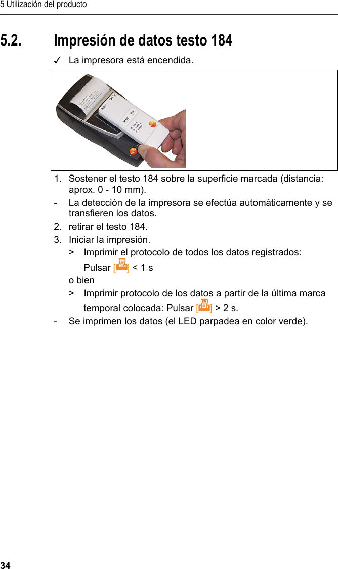 5 Utilización del producto 34 5.2. Impresión de datos testo 184 ✓  La impresora está encendida.  1.  Sostener el testo 184 sobre la superficie marcada (distancia: aprox. 0 - 10 mm).  -  La detección de la impresora se efectúa automáticamente y se transfieren los datos. 2.  retirar el testo 184. 3.  Iniciar la impresión. &gt;  Imprimir el protocolo de todos los datos registrados: Pulsar [] &lt; 1 s o bien &gt;  Imprimir protocolo de los datos a partir de la última marca temporal colocada: Pulsar [] &gt; 2 s. -  Se imprimen los datos (el LED parpadea en color verde). 