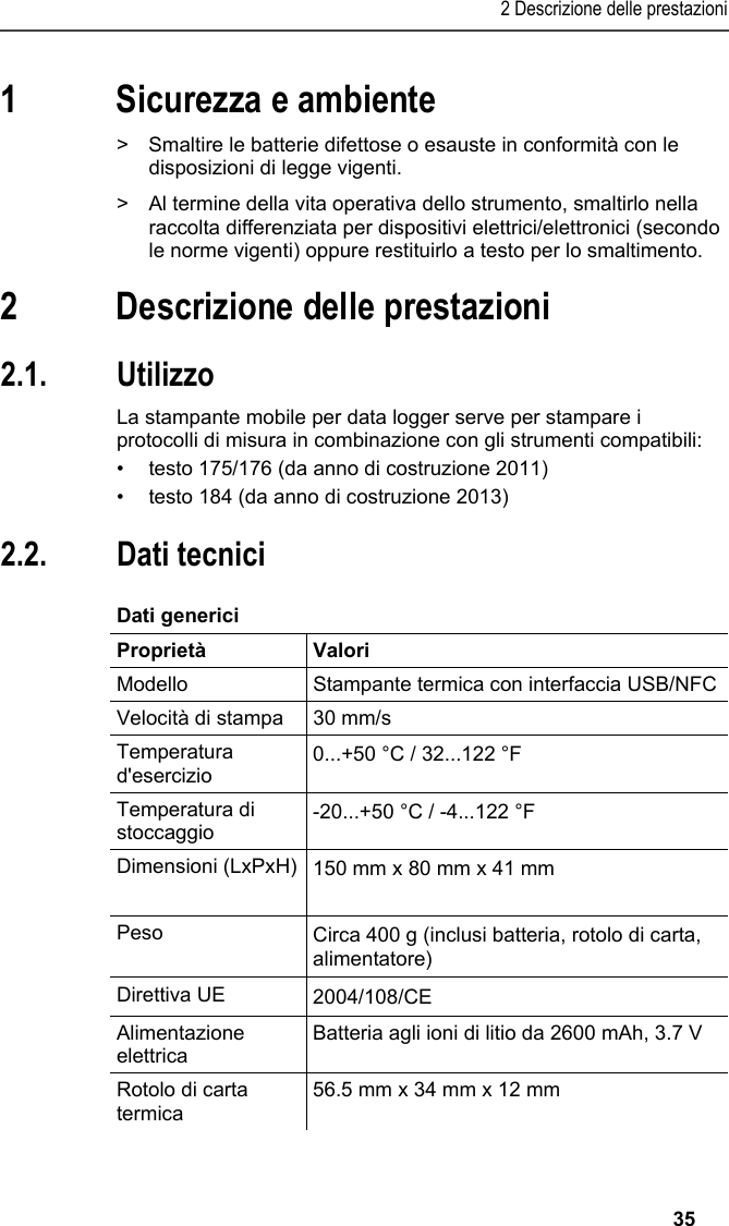2 Descrizione delle prestazioni   35 1 Sicurezza e ambiente Pos: 4 /TD/Sicher heit und Umwelt/Umwelt schü tzen/Akkus/Batter ien entsorgen @ 0\mod_117 5693637007_211.doc x @ 622 @  @ 1  &gt;  Smaltire le batterie difettose o esauste in conformità con le disposizioni di legge vigenti. Pos: 5 /TD/Sicherhei t und Umwelt/Umwelt schü tzen/Produkt entsorgen @ 0\ mod_117378030707 2_211.docx @ 360 @  @ 1  &gt;  Al termine della vita operativa dello strumento, smaltirlo nella raccolta differenziata per dispositivi elettrici/elettronici (secondo le norme vigenti) oppure restituirlo a testo per lo smaltimento.  Pos: 6 /TD/Überschr iften/3. Leistungsb eschreibung @ 0\mod_117377 4791554_211.doc x @ 304 @ 1 @ 1  2 Descrizione delle prestazioni Pos: 7 /TD/Überschr iften/3.1 Verwendung @ 0\m od_1176211016437_2 11.docx @ 698 @ 2 @ 1  2.1. Utilizzo Pos: 8 /TD/Leistungsbe schreibung/Verw endung/Printer/USB _NFC Drucker 0572 0576 @ 15\ mod_1389342935772_211. docx @ 180660 @  @ 1  La stampante mobile per data logger serve per stampare i protocolli di misura in combinazione con gli strumenti compatibili: •  testo 175/176 (da anno di costruzione 2011) •  testo 184 (da anno di costruzione 2013) Pos: 9 /TD/Überschr iften/3.2 Technische Da ten @ 0\mod_1176211088437 _211.docx @ 707 @ 2 @ 1  2.2. Dati tecnici Pos: 10 /TD/Leistungsb eschreibung/Techni sche Daten/Printer /0572 0576 Allgemein @ 15\ mod_1389343489577_21 1.docx @ 180694 @ 5 @ 1  Dati generici  Proprietà Valori Modello  Stampante termica con interfaccia USB/NFCVelocità di stampa  30 mm/s Temperatura d&apos;esercizio  0...+50 °C / 32...122 °F Temperatura di stoccaggio  -20...+50 °C / -4...122 °F Dimensioni (LxPxH) 150 mm x 80 mm x 41 mm  Peso  Circa 400 g (inclusi batteria, rotolo di carta, alimentatore) Direttiva UE     2004/108/CE Alimentazione elettrica Batteria agli ioni di litio da 2600 mAh, 3.7 V Rotolo di carta termica 56.5 mm x 34 mm x 12 mm 