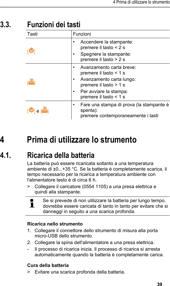 4 Prima di utilizzare lo strumento   39 3.3. Funzioni dei tasti Tasti Funzioni  [] •  Accendere la stampante: premere il tasto &lt; 2 s •  Spegnere la stampante: premere il tasto &gt; 2 s []  • Avanzamento carta breve: premere il tasto &lt; 1 s • Avanzamento carta lungo: premere il tasto &gt; 1 s •  Per avviare la stampa: premere il tasto &lt; 1 s [] e []  •  Fare una stampa di prova (la stampante è spenta): premere contemporaneamente i tasti  Pos: 17 /TD/Überschr iften/5. Erste Schr itte @ 0\mod_1173774895039_ 211.docx @ 322 @ 1 @ 1  4 Prima di utilizzare lo strumento Pos: 18 /TD/Erste Sc hritte/Printer/Akku l aden @ 15\mod_13891851638 05_211.docx @ 180443 @ 255 @  1  4.1. Ricarica della batteria La batteria può essere ricaricata soltanto a una temperatura ambiente di ±0...+35 °C. Se la batteria è completamente scarica, il tempo necessario per la ricarica a temperatura ambiente con l&apos;alimentatore testo è di circa 6 h. &gt;  Collegare il caricatore (0554 1105) a una presa elettrica e quindi alla stampante.    Se si prevede di non utilizzare la batteria per lungo tempo, dovrebbe essere caricata di tanto in tanto per evitare che si danneggi in seguito a una scarica profonda.  Ricarica nello strumento 1.  Collegare il connettore dello strumento di misura alla porta micro-USB dello strumento. 2.  Collegare la spina dell&apos;alimentatore a una presa elettrica. -  Il processo di ricarica inizia. Il processo di ricarica si arresta automaticamente quando la batteria è completamente carica. Cura della batteria &gt;  Evitare una scarica profonda della batteria. 