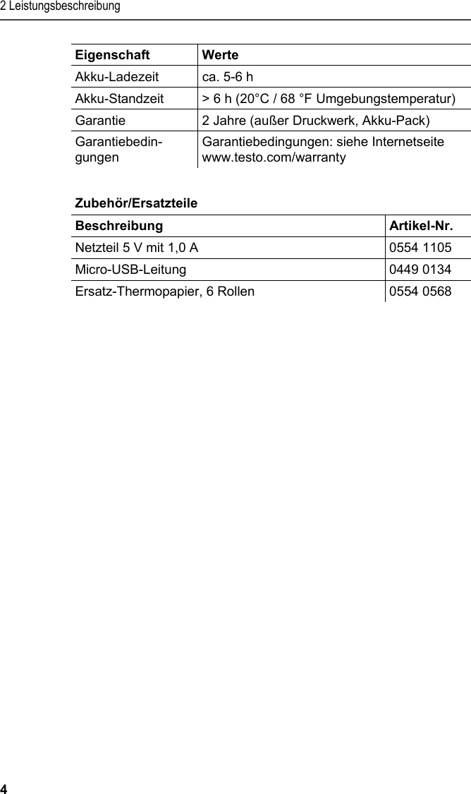 2 Leistungsbeschreibung 4 Eigenschaft   Werte  Akku-Ladezeit  ca. 5-6 h  Akku-Standzeit  &gt; 6 h (20°C / 68 °F Umgebungstemperatur) Garantie  2 Jahre (außer Druckwerk, Akku-Pack) Garantiebedin-gungen Garantiebedingungen: siehe Internetseite www.testo.com/warranty   Pos: 11 /TD/Leistungsb eschreibung/Techni sche Daten/Printer /0554 0576 Zubehör_Ersa tzteile @ 15\mod_13891 02991923_6.doc x @ 180265 @ 5 @ 1  Zubehör/Ersatzteile  Beschreibung   Artikel-Nr. Netzteil 5 V mit 1,0 A   0554 1105 Micro-USB-Leitung 0449 0134 Ersatz-Thermopapier, 6 Rollen  0554 0568 Pos: 12 /TD/Überschr iften/4. Produktbesc hreibung @ 0\mod_1173 774846679_6.docx @ 308 @ 3 @ 1  